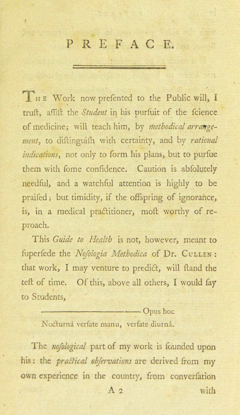 PREFACE. The Work now prefented to the Public will, I \ truft, afTilt the Student in his purfuit of the fcience of medicine; will teach him, by methodical arrange- menti to diftinguilh with certainty, and by rational indications^ not only to form his plans, but to purfue them with fome confidence. Caution is abfolutely needful, and a watchful attention is highly to be praifed; but timidity, if the offspring of ignorance, is, in a medical pradtitioner, moft worthy of re- proach. This Guide to Health is not, however, meant to fuperfede the Nojologia Methodica of Dr. Cullen : that work, I may venture to predifl, will fland the tell of time. Of this, above all others, I would fay I to Students, Opus hoc NoClurna verfate manu, verfate diurna. The nojological part of my work is founded upon his: the praSlical objervations are derived from my own experience in the countiy, from converfation A 2 with