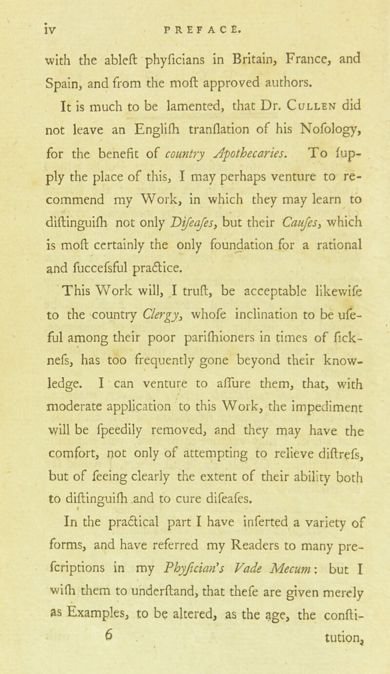 with the ableft phyficians in Britain, France, and Spain, and from the moft approved authors. It is much to be lamented, that Dr. Cullen did not leave an Englifli tranflation of his Nofology, for the benefit of country apothecaries. To fup- ply the place of this, I may perhaps venture to re- commend my Work, In which they may learn to diftinguifh not only 'Dtfeajes^ but their Caujes^ which is moft certainly the only foundation for a rational and fuccefsful pradlice. This Work will, I truft, be acceptable likewife to the country Clergy^ whofe inclination to be ufe- ful among their poor parlfhioners in times of fick- nefs, has too frequently gone beyond their know- ledge. I can venture to aflure them, that, wdth moderate application to this Work, the impediment will be fpeedily removed, and they may have the comfort, not only of attempting to relieve diftrefs, but of feeing clearly the extent of their ability both to diftinguifh .and to cure difeafes. In the pradlical part I have inferted a variety of forms, and have referred my Readers to many pre- fcrlptions in my Phyfician's Fade Mecum\ but I wifli them to underftand, that thefe are given merely as Examples, to be altered, as the age, the confti- 6 tution^