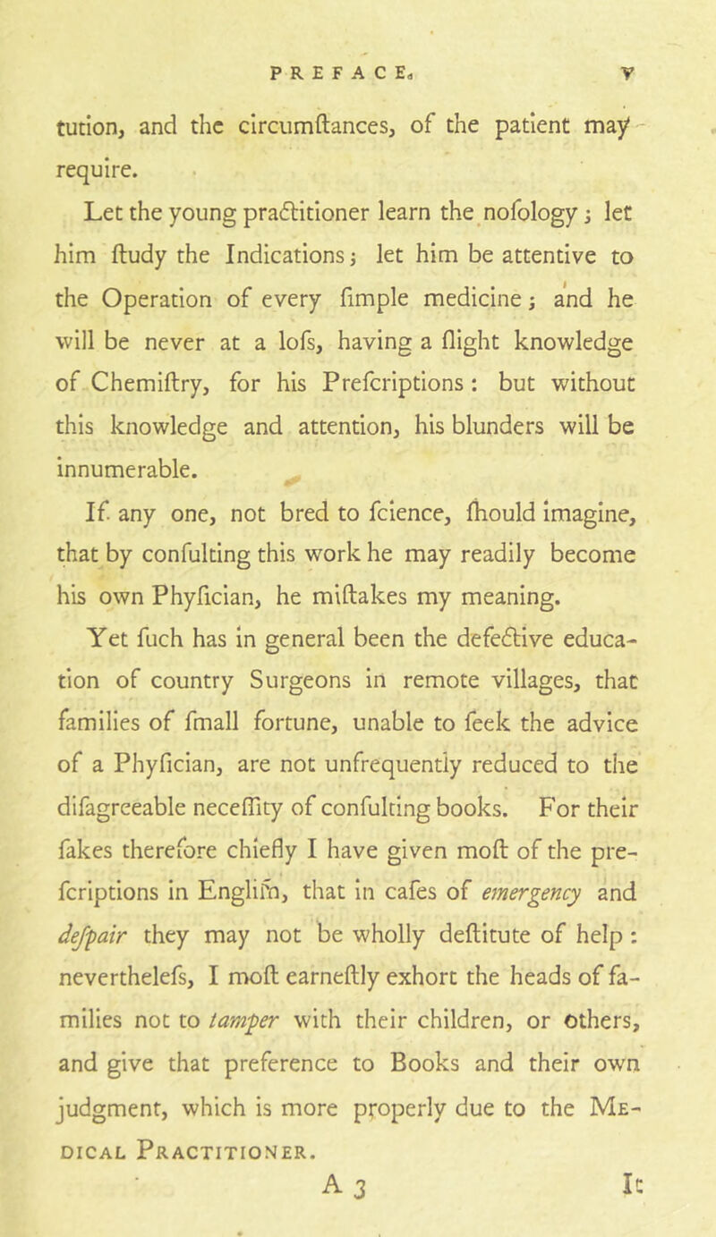 tution, and the clrcumftances, of the patient may- require. Let the young praftitioner learn the nofology; let him ftudy the Indications j let him be attentive to the Operation of every fimple medicine; and he will be never at a lofs, having a flight knowledge of Chemiftry, for his Preferiptions : but without this knowledge and attention, his blunders will be innumerable. If any one, not bred to fcience, fhould imagine, that by confulting this work he may readily become his own Phyfician, he miftakes my meaning. Yet fuch has in general been the defedlive educa- tion of country Surgeons in remote villages, that families of fmall fortune, unable to feek the advice of a Phyfician, are not unfrequentiy reduced to the difagreeable necefflty of confulting books. For their fakes therefore chiefly I have given moft of the pre- feriptions in Englirn, that in cafes of emergency and def-pair they may not be wholly deftitute of help: neverthelefs, I moft earneftly exhort the heads of fa- milies not to tamper with their children, or others, and give that preference to Books and their own judgment, which is more properly due to the Me- dical Practitioner. A 3 It