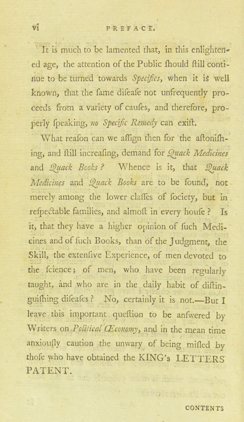 It is much to be lamented that, in this enlightcri- ’ ed age, the attention of the Public fhould Hill conti- nue to be turned towards Specifics, when it i5 well known, that the fame difeafe not unfrequently pro- ceeds from a variety of caufes, and therefore, pro- perly fpeaking, no Specijic Remedy can exift. What reafon can we affign then for the aftonifh- ing, and flill increafing, demand for ^ack Medicines and ^ack Books ? Whence is it, that ^ack Medicines and ^lack Books are to be found, not merely among the lower clalTes of fociety, but in refpecStable families, and almofl in every houfe ? Is it, that they have a higher opinion of fuch Medi- cines and of fuch Books, than of the Judgment, the Skill, the extenfive Experience, of men devoted to the fcience j of men, who have been regularly taught, and who are in the daily habit of diftin- guifliing difeafes ? No, certainly it is not.—But I leave this important queftion to be anfwered by Writers on Polilical (Economyy and in the mean time anxioufly caution the unwary of being mifled by thofe who have obtained the KING’S LETTERS PATENT. CONTENTS