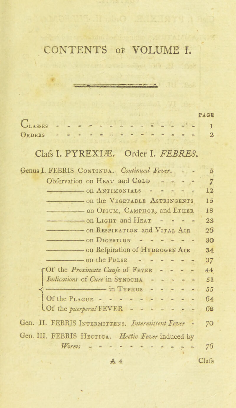 CONTENTS OF VOLUME L PAGE Classes i Okdebs - - 2 Clafs I. PYREXIA. Order I. FEBRES, Genus I. FEBRIS Continua. Contintied Fever. - - 5 Obfervation on Heat and Cold -  - 7 -T on Antimonials ----- 12 -r—r on the Vegetable Astringents 15 ! on Opium, Camphor, and Ether 18 on Light and Heat - - - - 23 on Respiration and Vital Air 25 on Digestion ------ 30 on Refpiration of Hydrogen Air 34 on the Pulse ------ 37 fOf the Proximate Caufe of Fever - - - r 44 Indicatioju of in Synocha ----- 51 -—— in Typhus ----- 55 I Of the Plague - -- -- -- -- - 64 I LOf the FEVER ------- gs Gen. II, FEBRIS Intermittens, Intermittent Fever - 70 Gen. III. FEBRIS Hectica. Fct/cr induced by IVorms - - 76