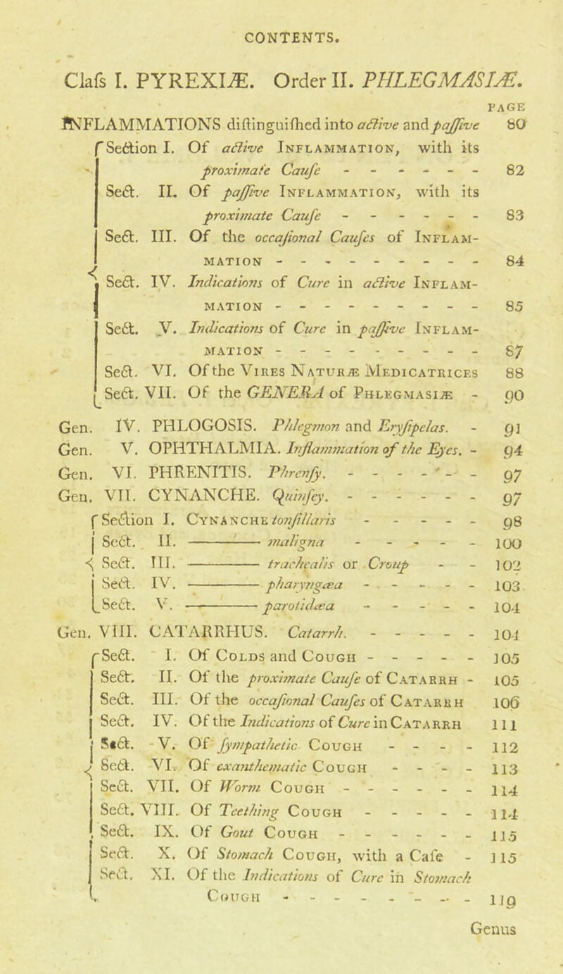 Clafs I. PYREXIA. Order II. FULEGMASUE. page BO JNFLAMMATIONS diftinguifhed into ailtue andpajfive ’Settion I. Of active Inflammation, with its proximate Caufe ------ Se£t. IL Of pajjive Inflammation, with its proximate Caufe - - - - - - Se6t. III. Of the occajional Caufes of Inflam- mation -------- - 84 Se£t. IV, Indications of Cure in adii've Inflam- < L M ATI ON - -- -- -- -- Se6t. y. Indications of Cure in pqfjive Inflam- mation --- - - -- -- Seft. VI, Of the Vires Naturas Medicatrices Se6t, VII. Of the GENERA of Phlegmasia - Gen. IV. PHLOGOSIS, Phlegmon and Eijfipelas. Gen. V. Injiammationof the Eyes. - Gen. VI. PHRENITIS. Phrcnfy. - - - - ' - - Gen. VII. CYNANCHE. C^uhfcy. ------ fSeilion I. CYNANCHE^o7;/?/A/m - - - . - I Sett. II. '• maligna - - , - _ \ Sett. III. trachcalis or Croup I Sett. IV. pharyngara - . - - - (_Se£t. V. paroiidxea - - - - - Gen. VIII. CATARRPIUS. Catarrh. ----- Sett. * I. Of Colds and Cough - - - - - Sett. II. Ot the proximate Caufe of C.at.arrh - Sea. III.- Of the occafional Caufes of Catarrh Sea. IV. Of tlie Indications of Cure in Catarrh S*a. -V. Of fympatheiic Cough 82 83 85 87 88 90 91 94 97 97 98 lOO 102 103 104 10-i 105 105 10(5 111 112 113 114 114 I J Sett. VIr Of cxaTithcmatic Cough Sea. VII, Of Worm Cough Sea. VIII. Of Teething Cough Sea. IX. Of Gout Cough - - - - - - ij.5 j Sea. X. Of Stomach Cough, with a Cafe - 115 I Sea, XL Of the Indications of Cure in Stomach L C(»UGH - - - - IJQ Genus