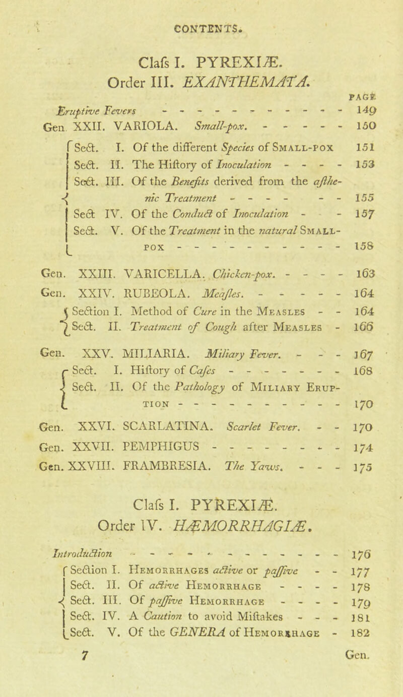 ClafsI. PYREXIA. Order III. EXAmUEMATA. PAGfe Eimpime Fevers - 149 Gen XXII. VARIOLA. Small-pox, - - - - - 150 Se£t. I. Of the different of Small-pox 151 Seft. II. The Hillory of Inoculation - - - - 153 Sei£t. III. Of the Benefits derived from the afihe- ntc Treatment - -- - --155 Sect IV. Of the ConduSi oi Inoculation - -157 Se6t. V. Of the Treatment in the natural Small- pox --- ------ - 158 Gen. XXIII. VARICELLA,. C//;ar«-/o.v. - - - - i63 Gen. XXIV. RUBEOLA. Mcajles. - - - - - l64 Sedtion I. Method of Cure in the Measles - - l64 ^Sedt. II. Treatment of Cough after Measles - 16S Gen. XXV. MILIARIA. Miliary Fever. - - - 167 {Sect. I. Hiftory of Cafes ------- 168 Se6t. II. Of the Pathology of MiLiAKY Erup- tion --------- - 170 Gen. XXVI. SCARLATINA. Scarlet Fever, - - 1/0 Gen. XXVII. PEMPHIGUS - - - 174 Gen. XXVIII. FRAMBRESIA. The Ya-ws, - - - 175 ClafsI. PYREXIiE. Order IV. H^MORRHACm. Introdu3.ion J7Q 'Sedlionl. Hemorrhages or pajfive - - 177 Sedt. II. Of adlive Hemorrhage - - - - 178 Sedt. III. Of pafjive Hemorrhage - - - - 17^ j Sedt. IV. A Caution to avoid Miftakes - - - ]8l l_Sedt. V. Of tlie GEiV£iZ.ri of Hemorrhage - 182
