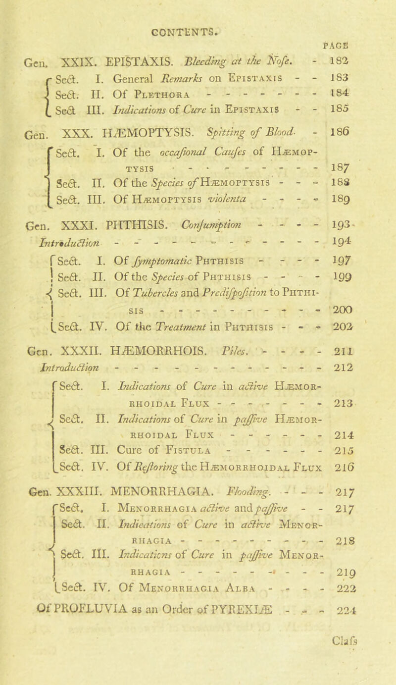 fAGE Gen. XXIX. EPISTAXIS. Bhcdmg at the Nofe. - 182 ■ Se6t. I. General Remarks on Epistaxis - - 183 . Sett. II. Of Plethora - - -- -- - 184 .Sett III. Indications of Cure'm'Ev\STK:Lis - - 185 Gen. XXX. HAEMOPTYSIS. Spitting of Blood- - 186 ’ Sett. I. Of tlie occafional Caufes of H.®mop- TYSIS • - . - ----- 187 I Sett. II. Of the .S/mVr ^Hjemoptysis - - - 183 Sett. III. Of Hemoptysis •vio/enta - - - - 189 Gen. XXXI. PHTHISIS. Conjuniption - - - - 193* hitrtdudion - - lg4 rSett. I. Of fyniptomatic Phthisis - - - - 197 1 Sett. II. Of the Species of Phthisis - - - - 199 Sett. III. Oi Tubercles zvidiPrcdi/pofuiontoVilTni- I SIS-------*- - 200 [,Sett. IV. Of tlie Treatment in Phthisis - - - 202 Gen. XXXII. HaEMORRHOIS. Tiles, - - - - 211 Introdudion - - - - -- -- -- -- 212 Sett. I. Indications of Cure in adine PIemor- RH0II3AL Flux ------- 213 ^ Sett. II. Indications oi Cure in pqjfve Hemor- rhoidal Flux ------ 214 Sett. III. Cure of Fistula - - - - - - 215 ^Sett. IV. Of the Hemorrhoid.al Flux 216 Gen. XXXIII. MENORRHaVGIA. Flooding. - - - 217 Sett. I. Menorrhagia AZifZ/W and- - 217 Sett. II. Indications of Cure in adive Menor- rhagia -------- - 218 Sc£t. III. Indications of Cure in pajjive Menor- 1 RHAGiA - -- ------ - 219 tSett. IV. Of Menorrhagia Alba - - - - 222 OfPROFLUVIA as an Order of PYREXHE - - - 224