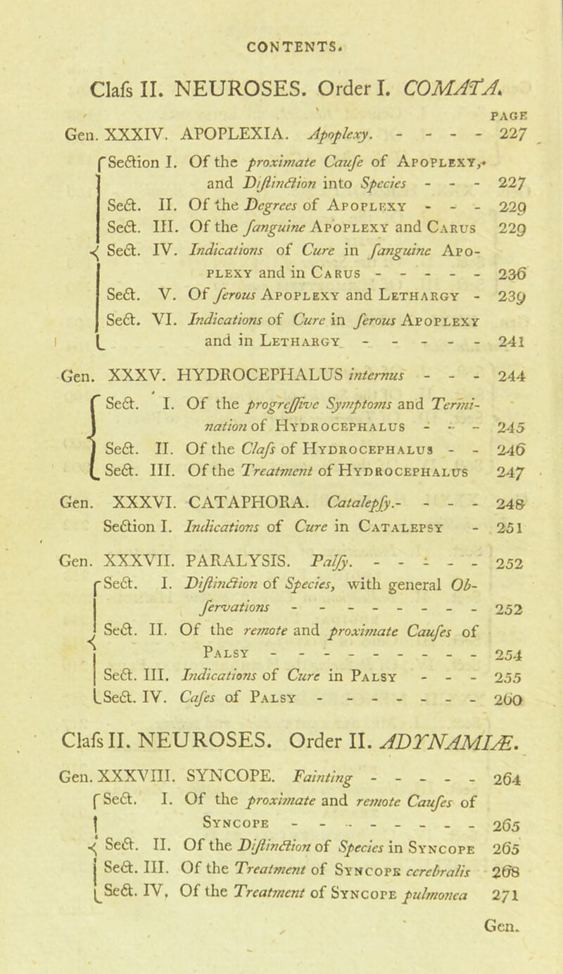 Clafs II. NEUROSES. Order I. COMA^TA. • ' PAGE Gen. XXXIV. APOPLEXIA. Apoplexy. - - - - 22/ Seftion I, Of the proximate Caufe of Apoplext,< and Dijiin^lion into Species - - - 227 Se6t. II. Of the Degrees of Apoplexy - - - 229 Se£t. III. Of the Apoplexy and Carus 229 SetSl. IV. Indications of Cure in [anguine Apo- plexy and in Carus ----- 236 Se£t. V. Of y^roz^ Apoplexy and Lethargy - 239 Se6t. VI. Indications of Cure in ferous Apoplexy and in Lethargy ----- 241 Gen. XXXV. HYDROCEPHALUS- - - 244 Seft. 1. Of the progrtJJkjc Sympto7ns and Termi- natio?ioi Hydrocephalus - - - 245 Se£t. II. Of the Clafs of Hydrocephalus - - 246 Se£t. III. Of the of Hydrocephalus 24/ Gen. XXXVI. CATAPHORA. Catalepfy.- - - - 24& Seftion 1. Indications oi Cure in Catalepsy - 251 Gen. XXXVII. PARALYSIS. Paljy. ----- 252 ■Se6l. I. Diflindiion of Species, with general Ob- fervations - - - -- -- - 252 SciSl. II. Of the reynote and proximate Caufes of Palsy - - -- -- -- - 254 Se6t. III. Indications of Cure in Palsy - _ - 255 -Sedl. IV. Cafes of Palsy - ------ 2OO Clafs II. NEUROSES. Order II. ADTNAMIxE. Gen. XXXVIII. SYNCOPE. Fainting ----- 264 (Sedt. 1. Of the proxhnate and re7note Caufes of I Syncope - - - 265 Sedt. 11. Of the of in Syncope 265 Sedt. III. Of the Treatment of Syncope cerebralis 2&S ^Sedt. IV. Of the Treat7nent of Syncope pulmo7iea 271