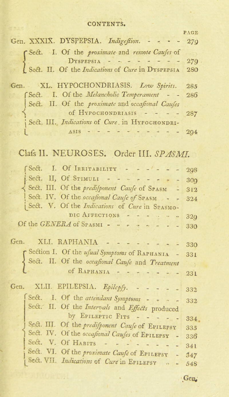 PAGE Gen. XXXIX. DYSPEPSIA. Indigejiion. - ^ - 27y r SeGt. I. Of the proximate and reinote Caufes of ^ Dyspepsia - -- -- -- - 279 Se6t. II. Of t\\t Lidicaiions ai Cart; in Dyspepsia 280 Gen. XL. HYPOCHONDRIASIS. Loiv Spirits. 285 fSetSt. I. Of the Melancholic Temperament - - 286 1 Se6t. II. Of the proximate and occajional Caufes of Hypochondriasis - - _ - 287 j Sect, III., Indications oi Cure, in Hypochondri- (_ ASis 294 Clafs 11. NEUROSES. Order III. SPASML fSed. I. Of Irritability - j. Se6t. II, Of Stimuli - -- -- -- - Se6t. III. Of the predijponent Caufe of Spasm - I Seft. IV. Of the occajional Caufe of I^Seft. V. Of the Indications of Cure in Spasmo- dic Aefections - - - . „ Of the GENERA of Spasmi . . 298 309 312 324 329 330 Gen. XLI. RAPHANIA - - - 330 ■ Seftion I. Oi ufualSymptoms of Rwuxtux - 331 < Se«9:. II. Of the occafonal Catfe and Treatment of Raphania - -- -- -- oq I Gen. XLII. EPILEPSIA. Epilepfy. - - - . . Se£t. I. Of the attcndayit Symptoms - r - - Se6t. II. Of the Intervals and Effects produced by Epileptic Fits - - - - . S^6t. III. Of t\\tpredifponent Caufe of Epilepsy J Se6t. IV. Of the occajional Caufes of Epilepsy j Se6t. V. Of Habits - - -- -- -- j Se6l. VI. Oi Unoproximate Caufe of - ^Seft. VII. Indications of Cure in Epilepsy .. - 332 333 334. 335 336 341 347 548