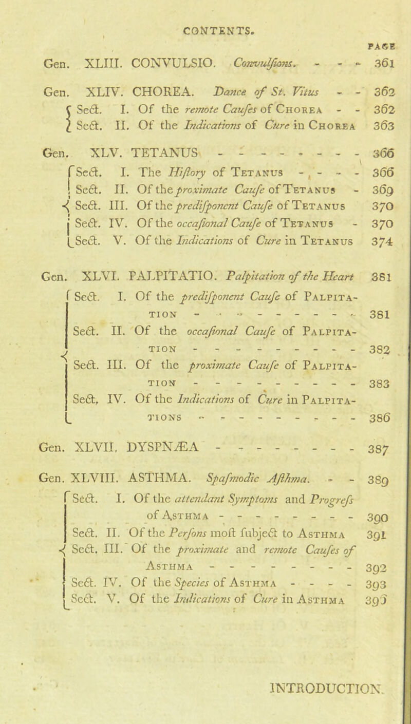 PAGE Gen. XLIII. CONVULSIO. Cormulfians. - - ► 361 Gen, XLIV. CHOREA. Dance of Si. Vittis - - 302 C Se£l:. I. Of the remote Caufes of Chorea - - 362 X Se6t. IL Of the Indications of Cure in Chorea 363 Gen. XLV. TETANUS - - 366 f Scft, I. The Hiflory of Tetanus - , - - - 366 ! Se6t, II. Of proximate Caufe of Tetanus - 36g Se£l. III. Of the pred^onent Ca:f; of Tetanus 3/0 j Seft. IV. Of the occafional Caufe of Tetanus - 3/0 l_Se£l. V. Of the Indications of Cure in Tetanus 374 Gen. XLVI. PALPITATIO. Palpitation of the Heart 381 Seft. I. Of the predifponent Caufe of Palpit.a- TION - 331 Seft, II. Of the occafional Caufe of Palpita- ^ tion - - - - -- -- - 332 Sefil. III. Of the proximate Caufe of Palpita- tion - - - 383 « Seft, IV. Of the Indications of Czire in Palpita- qtons - - -- -- -- - 38(5 Gen. XLVII, DYSPNiE-A. - ------- 337 Gen. XLVIII. ASTHMA. Spaftiiodic Aflhma. - - 3Sq Seft, I. Of the attendant Symptojns and Progrefs of Asthma - -- -- -- - ^qq Se6t. II. Of the mod: fnbjedi to Asthma Sgl Sefl:. III. Of the proximate and remote Caufes of Asthma - -- -- -- - 3^3 Seft. IV, Of the Species of Asthma - - _ - 3^3 Sedd. V. Of the Indications of Cure in Asthma 30 J INTRODUCTION.