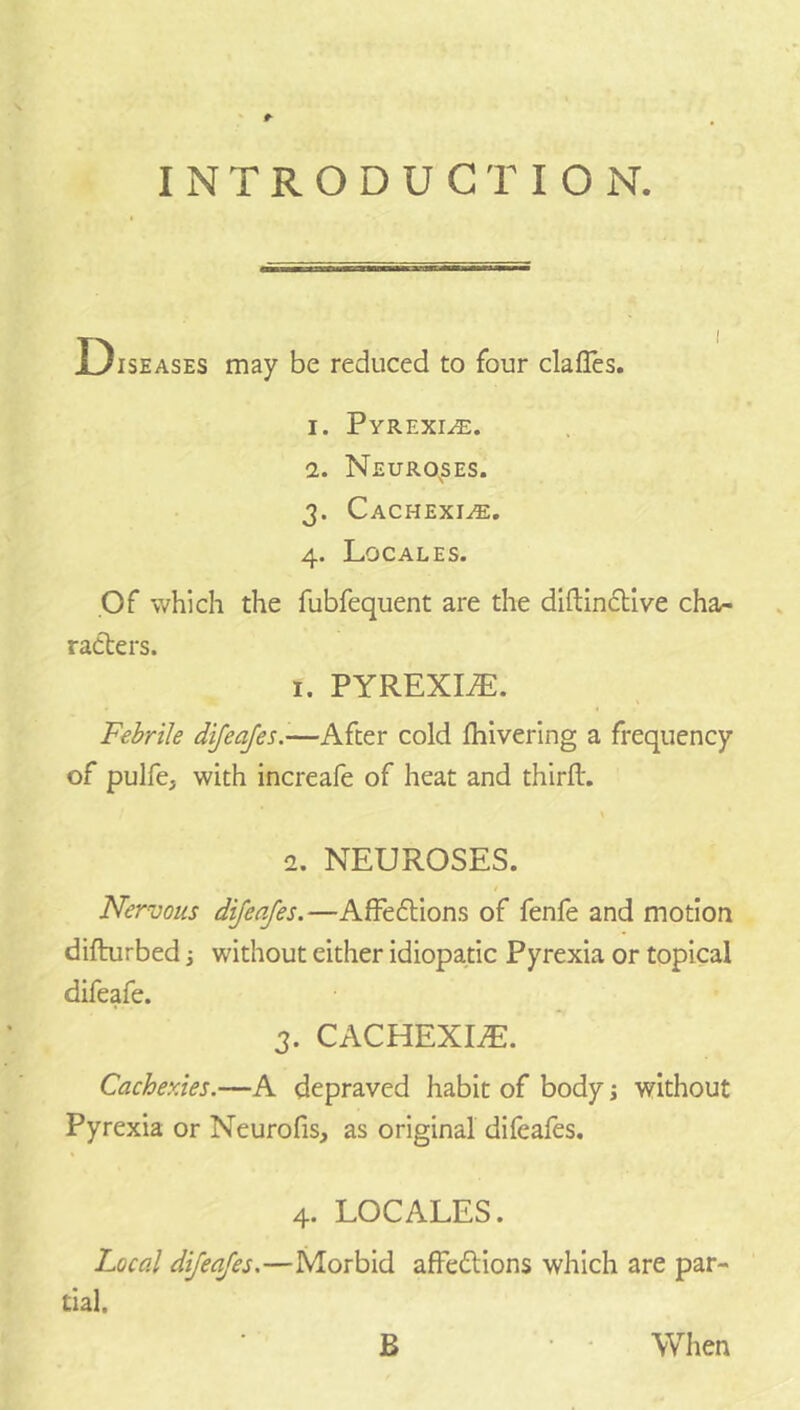 #• INTRODUCTION. Diseases may be reduced to four clafles. 1. Pyrexi.^e. 2. Neuro^ses. 3. Cachexi.;®, 4. Locales. Of which the fubfequent are the diftincllve cha/- raclers. 1. PYREXIA. Febrile dijeajes.-—After cold fliiverlng a frequency of pulfe, with increafe of heat and thirfl:. 2. NEUROSES. t Nervous dijeafes.—AfFeftions of fenfe and motion diflurbed 3 without either idiopatic Pyrexia or topical difeafe. 3. CACHEXIiE. Cachexies.—A depraved habit of body j without Pyrexia or Neurofis, as original difeales. 4. LOCALES. Local dijeafes.—Morbid afFedlions which are par- tial. B When