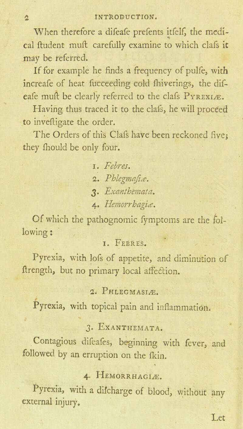 When therefore a difeafe prefents the medi- cal ftudent mull carefully examine to which clafs it may be referred. If for example he finds a frequency of pulfe, with increafe of heat fucceeding cold fhiverings, the dif- eafe mufl; be clearly referred to the clafs Pyrexia. Plavihg thus traced it to the clafsj he will proceed to invefhigate the order. The Orders of this Clafs have been reckoned hvej they fliould be only four. 1. Fehres, 2. Phlegmqfia. 3. Exanthe?nata. 4. Hemorrhagia, Of which the pathognomic fymptoms are the fol- lowing : I. Febres. Pyrexia, with lofs of appetite, and diminution of flrength, but no primary local affedlion. 2. Phlegmasia. Pyrexia, with topical pain and inflammation. 3. Exanthemata. Contagious difcafes, beginning with fever, and followed by an erruption on the fkin. 4. Hemorrhagia. Pyrexia, with a difchargc of blood, without any external injury. Let