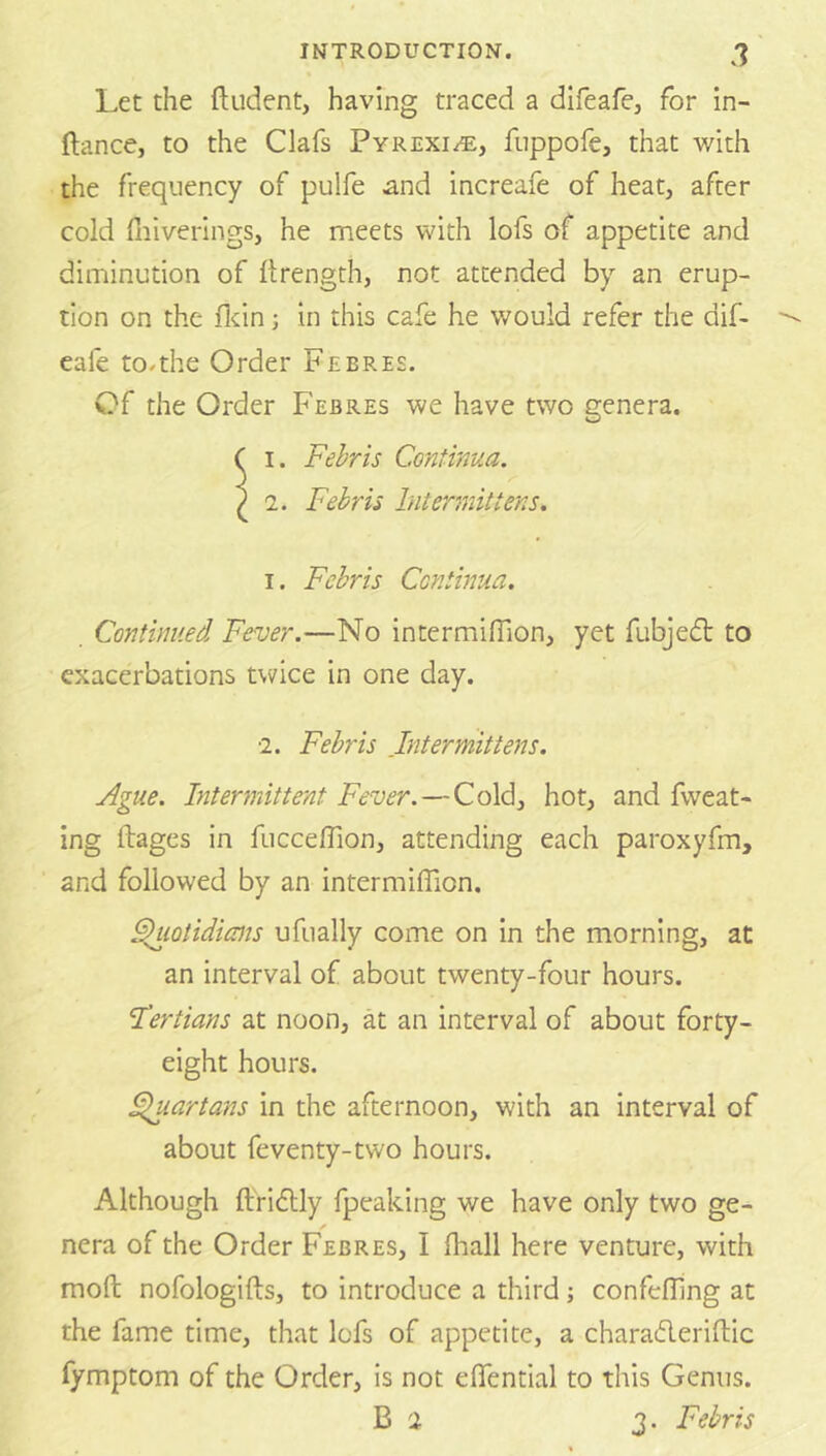 Let the ftudent, having traced a difeafe, for in- ftance, to the Clafs Pyrexi/e, fiippofe, that with the frequency of pulfe ^nd increafe of heat, after cold fiiiverings, he meets with lofs of appetite and diminution of llrength, not attended by an erup- tion on the flcin; in this cafe he would refer the dif- eafe to.the Order Febree. Of the Order Febres we have two genera. ( I. Fehris Continua. ) 2. Febrii Intermittens. I. Fehris Continua. . Continued Fever.—No intermifiion, yet fubjedt to exacerbations twice in one day. ■2. Fehris Intermittens. Ague. Intermittent Fever.—Cold, hot, and fweat- ing ftages in fucceffion, attending each paroxyfm, and followed by an intermiflion. ^lotidims ufually come on in the morning, at an interval of about twenty-four hours. I'ertians at noon, at an interval of about forty- eight hours. Fluartans in the afternoon, with an interval of about feventy-two hours. Although ftfidlly fpeaking we have only two ge- nera of the Order Febres, I fhall here venture, with moft nofologifts, to introduce a third; confefljng at the fame time, that lofs of appetite, a charafleriflic fymptom of the Order, is not eflfential to this Genus. B 2 3. Fehris