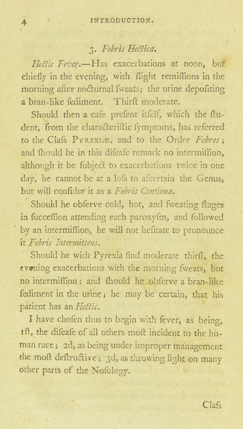 3. Fehris He5ika. He5lic Fever.—Has, exacerbations at noon, but chiefly in the evening, with flight remifllons in the morning after noflurnal fweatsi the urine depoiflting a bran-like fediment. Thirfh moderate. Should then a cafe prefent icfelf, which the flu- dent, from the characteriftic fymptoms, has referred, to the Clafs Pyrexi/E, and to the Order Febres; and fhould he in this difeafe remark no intermilTion, although it be fubject to exacerbations tv/ice in one day, he cannot be at a lofs to afeertaia the Genus, but will confider it as a Febris Centima. f ' Should he obferve cold, hot, and fweatina: flakes in fucceffion attending each paroxyfm, and followed by an intermiffion, he will not hefitate to pronounce it Febris Intermittens. Should he with Pyrexia find moderate thirfl, the evening exacerbations with the morning fweats, but no intermiflaon ^ and fhould he obferve a bran-like fediment in the urine ] he may be certain, that his patient has an Heltic. I have chofen thus to begin with fever, as being, ifl, the difeafe of all others mofl incident to the hu- man race; -20, as being under improper management the mofl deflruAive; 3d, as throwing light on many other parts of the Nofology. Clafs