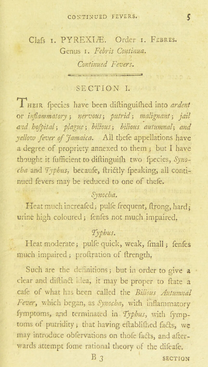 Clafs I. PYREXIA. Order i. Febres. Genus i. Fehris Co/iliaua. Continued Fevers. SECTION 1. Their fpecies have been diftinguifiied Into ardent or inflammatory-, nervous-, putrid-, malignant-, jail md hofpital-, plague-, bilious-, bilious autumnal-, and yellow fever of Jamaica. All thefe appellations have a degree of propriety annexed to them j but I have \ thought it fiifncient to diftinguifh two fpecies, Syno- cha and Typhus, becaufe, ftridtly fpeaking, all conti- nued fevers may be reduced to one of theie. Synccha. Heat much increafedi pulfe frequent, ftrong, hard; urine high coloured; fenfes not much impaired. Typhus. Fleat moderate; pulfe quick, weak, fraall; fenfes much impaired ; proftration of Itrength, Such are the definitions; but in order to give a • clear and diftincl Idea, it may be proper to ftate a cafe of what lias been called the Bilious Autumnal Fever, which began, as Synocha, with inflammatory fymptoms, and terminated In Typhus, with fymp- toms of putridity ; that having eftablifhed fadls, we may introduce obfervations on thofe fads, and after- wards attempt fome rational theory of the difeafe. SECTION