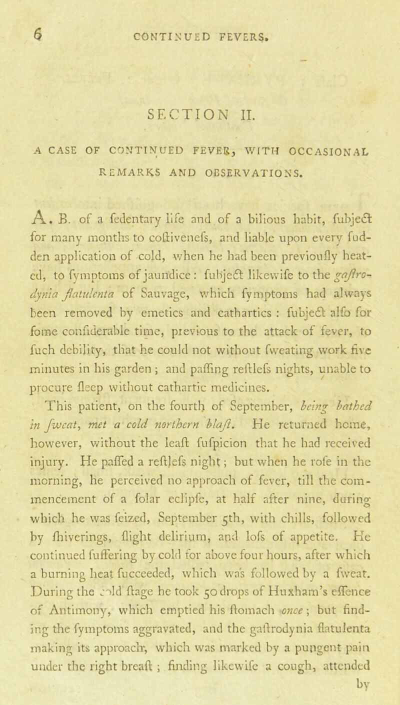 SECTION IT. A CASE OF CONTINUED FEVER, WITH OCCASIONAL REMARKS AND OBSERVATIONS. A . B. of a fedentary life and of a bilious habit, fubjedl for many months to collivencfs, and liable upon every fud- den application of cold, when he had been previoufly heat- ed, to fymptoms of jaundice: fuHje6l likewife to the gojiro- dyn'ia Jiatulenta of Sauvage, v/hich fymptoms had always been removed by emetics and cathartics : fubje6l alfo for fome confiderable time, previous to the attack of fever, to fuch debility, that he could not without fwcating work live minutes in his garden ; and paffing reftlefs nights, unable to procure deep without cathartic medicines. This patient, on the fourth of September, heing bathed in fivcat, met a cold northern blaji. He returned home, however, without the leafl fufpicion that he had received injury. He pafTed a reftlefs night; but when he role in the morning, he perceived no approach of fever, till the com- mencement of a folar eclipfe, at half after nine, during which he was feized, September 5th, with chills, followed by ftiiverings, flight delirium, and lofs of appetite. He continued fuffering by cold for above four hours, after which a burning heat fucceeded, which was followed by a fweat. During the cold ftage he took 50 drops of Huxham’s eftence of Antimony, which emptied his ftomach once; but find- ing the fymptoms aggravated, and the gaftrodynia flatulenta making its approach*, which was marked by a pungent pain under the right breaft ; finding likewife a cough, attended by