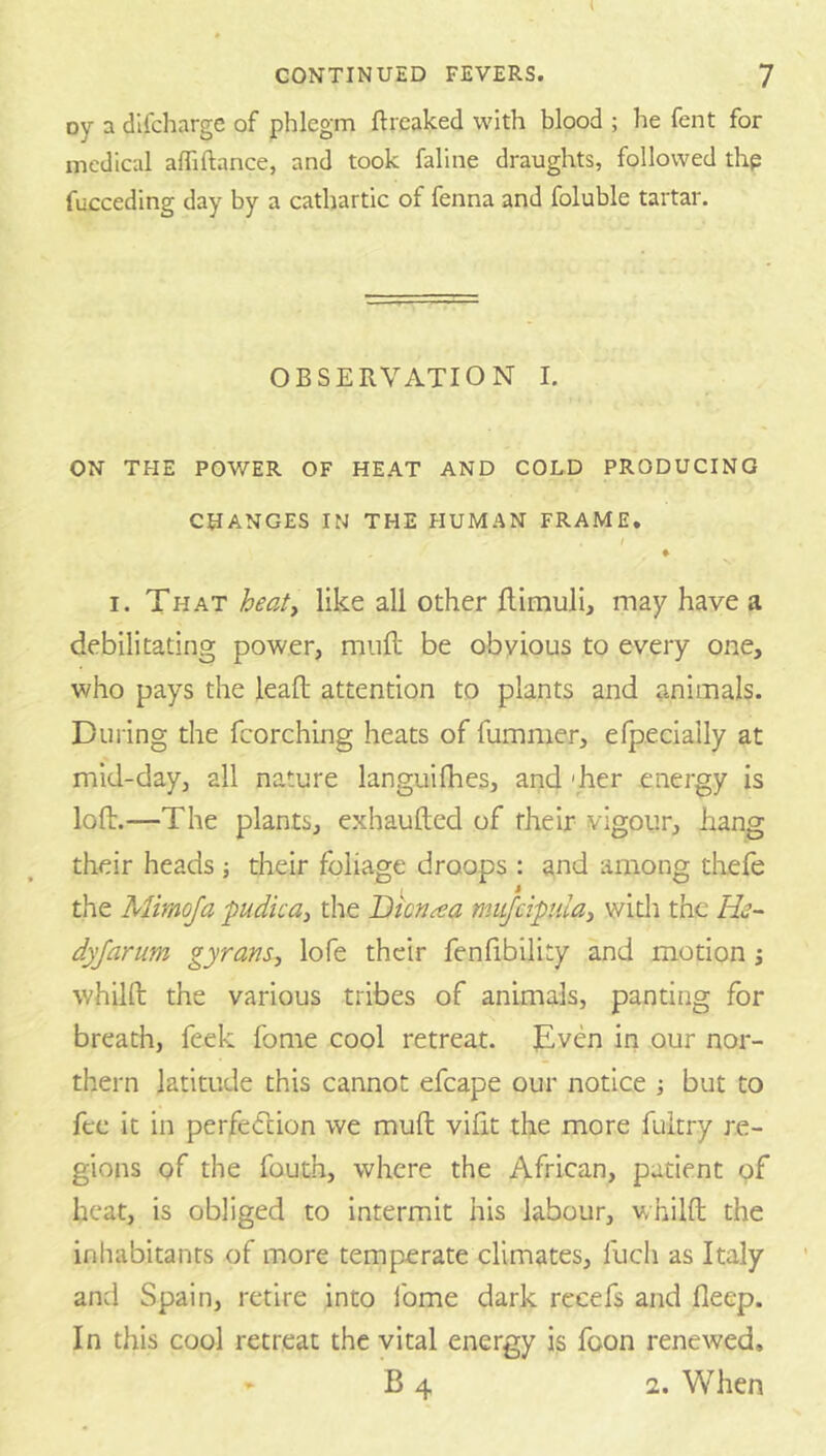 i CONTINUED FEVERS. 7 oy a dlfcharge of phlegm ftreaked with blood ; he fent for medical affiftance, and took faline draughts, followed thp fucceding day by a cathartic of fenna and foluble tartar. OBSERVATION I. ON THE POWER OF HEAT AND COLD PRODUCING CHANGES IN THE HUMAN FRAME. t ♦ I. That heaf, like all other ftimuli, may have a debilitating power, mull be obyious to every one, who pays the leaft attention to plants and animals. During the fcorching heats of fumnier, erpecially at mid-day, all nature languifhes, and 'her energy is loft.—The plants, exhaufted of their vigour, hang their heads; their foliage droops : and among thefe the Mimoja pudica^ the Dicn^a mufeipulay widi the He- dyjarum gyrans, lofe their fenlibility and motion j whilft the various tribes of animals, panting for breath, feek fome cool retreat. Even in our nor- thern latitude this cannot efcape our notice but to fee it in perfedcion we muft vifit the more fuitry re- gions of the fouth, where the African, patient pf heat, is obliged to intermit his labour, whilft the inhabitants of more temperate climates, fuch as Italy and Spain, retire into Ibme dark recefs and fleep. In this cool retreat the vital energy is foon renewed. 1, When