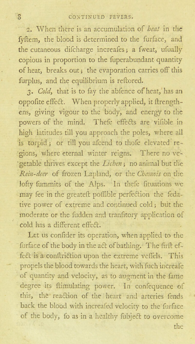 2. When there is an accumulation of heat in the fyflem, the blood is determined to the furfaccj and the cutaneous difeharge increafes; a fweatj ufually copious in proportion to the fuperabundant quantity of heat, breaks out; the evaporation carries off this furplus, and the equilibrium is reftored. 3. Cold^ that is to fay the abfence of heat, has an oppofite eflFefl:. When properly applied, it ftrength- ens, giving vigour to the body, and energy to the powers of the mind. Thefe effects are vifible in high latitudes till you approach the poles, where all is torpid j or till you afeend to thofe elevated re- gions, where eternal winter reigns. There no ve- ■getable thrives except the Lichen; no animal but the Rein-deer of frozen Lapland, or the Chamois on the lofty fummits of the Alps. In thefe fituations we may fee in the greatefl poffible perfeftion the feda- tive power of extreme and continued cold; biit the moderate or the fudden and tranfitory application of cold has a different effeft. Let us confider its operation, when applied to the furface of the body in the aft of bathing. The firft ef- fedt is a conftriftion upon the extreme vefTels. This propels the blood towards the heart, with fuch increafe of quantity and velocity, as to augment in the fame degree its ftimulating power. In confequence of this, thfe reaftion of the heart and arteries fends back the blood with increafed velocity to the furface of the body, fo as in a healtliy fubjefl to overcome the
