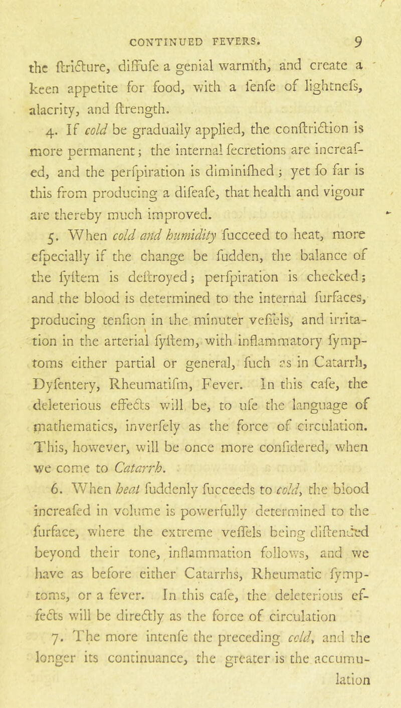 the ftrifture, diffufe a genial warmth, and create a keen appetite for food, with a fenfe of lightnefs, alacrity, and ftrength, 4. If cold be gradually applied, the conftridlion is more permanent; the internal fecretions are increaf- ed, and the perfpiration is diminifhed ■, yet fo far is this from producing a difeafe, that health and vigour arc thereby much improved. 5. When cold and humidity fucceed to heat, more efpecially if the change be fudden, the balance of the fyllem is dettroyed; perfpiration is checked; and the blood is determined to the internal furfaces, producing tenficn in the minuter veiiels, and irrita- tion in the arterial fyllem, with inflammatory fymp- toms either partial or general, fuch as in Catarrh, Dyfentery, Rheumatifm, Fever, in this cafe, the deleterious efFeils will be, to life the language of mathematics, inverfely as the force of circulation. This, however, will be once more confidered, when we come to Catarrh. 6. When heat fuddenly fucceeds to cold^ the blood increafed in volume is powerfully determined to the furface, where the extreme velTels being difbended beyond their tone, inflammation follows, and we have as before either Catarrhs, Rheumatic fymp- toms, or a fever. In this cafe, the deleterious cf- fedls will be diredlly as the force of circulation 7. The more intenfe the preceding ccUU and the longer its continuance, the greater is the accumu- lation
