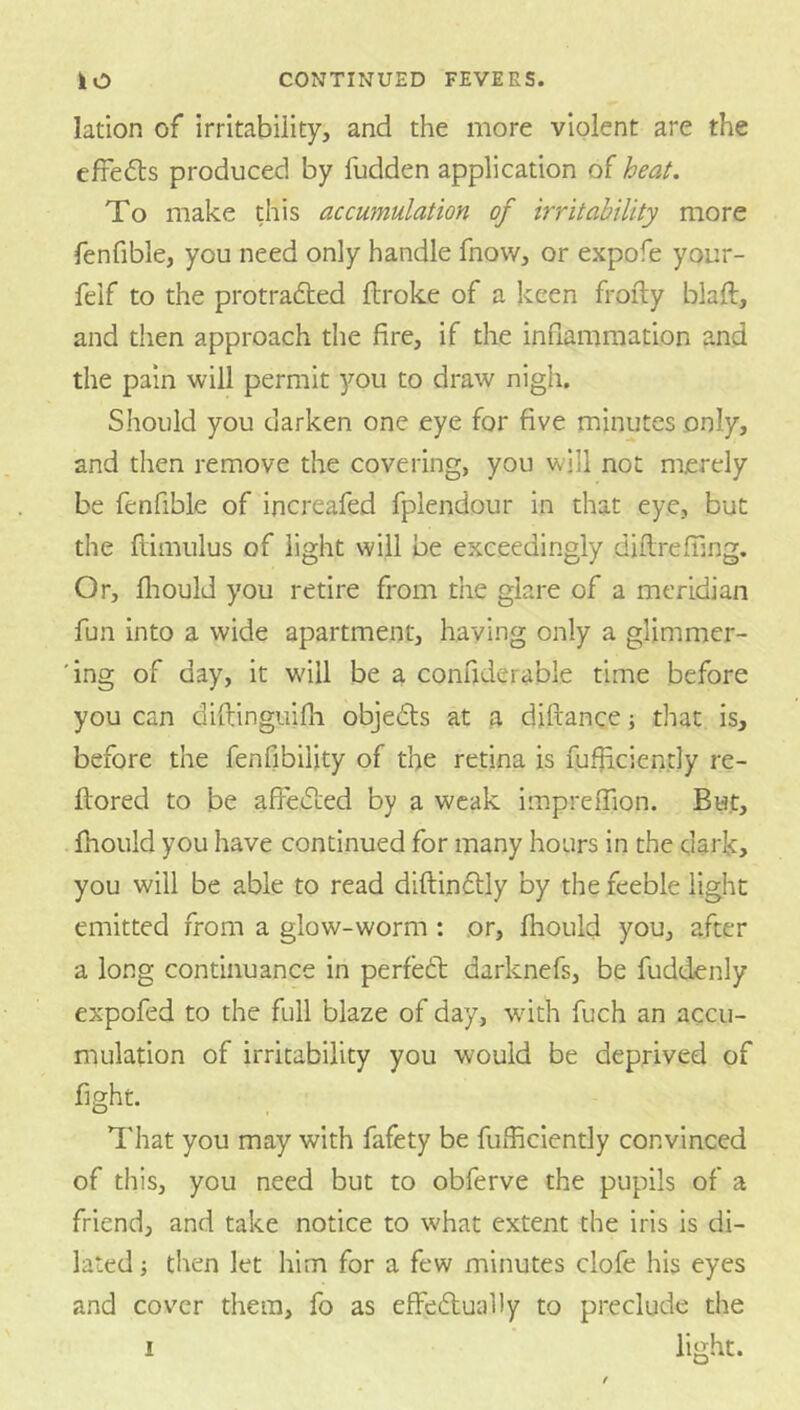 lation of Irritability, and the more violent are the effects produced by fudden application oi heat. To make this accumulation of irritability more fenfible, you need only handle fnow, or expofe your- felf to the protradled llroke of a keen frofty blaft, and then approach the fire, if the inflammation and the pain will permit you to draw nigh. Should you darken one eye for five minutes only, and then remove the covering, you will not merely be fenfible of increafed fplendour in that eye, but the ftimulus of light will be exceedingly diilrefilng. Or, fliould you retire from the glare of a meridian fun into a wide apartment, haying only a glimmcr- 'ing of day, it will be a confiderable time before you can diftinguifli objeds at a diftance; that is, before the fenfibility of the retina is fufiiciently re- ftored to be affeeSLed by a weak imprelfion. But, Ihould you have continued for many hours in the dark, you will be able to read diftinftly by the feeble light emitted from a glow-worm ; or, Ihould you, after a long continuance in perfe6t darknefs, be fuddenly expofed to the full blaze of day, wdth fuch an accu- mulation of irritability you would be deprived of fight. That you may with fafety be fufficiently convinced of this, you need but to obferve the pupils of a friend, and take notice to w'hat extent the iris is di- lated then let him for a few minutes clofe his eyes and cover them, fo as effedtually to preclude the