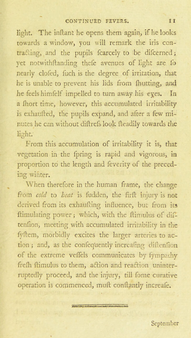 light. The inftant he opens them again, if he looks towards a window, you will remark the iris ccn- trafling, and the pupils fcarcely to be difcerned j yet notwithftanding thefe avenues of light are lb nearly clofcd, fuch is the degree of irritation, that he is unable to prevent his lids from lliutting, and he feels himfelf im.peiled to turn away his eyes. In a lliort time, however, this accumulated irritability is exhauiled, the pupils expand, and after a few mi- nutes he can without diftrefs look fteadily towards the light. From this accumulation of irritability it Is, that vegetation in the fpring is rapid and vigorous, in proportion to the length and feverity of the preced- ing winter. When therefore in the human frame, the change from cold to heat is fudden, the firft Injuiy is not derived Fom its exhaufting influence, but from its ftimulating power j which, with the flimulus of dlf- tenfion, meeting w'ith accumulated irritability In the fyflem, morbidly excites the larger arteries to ac- tion ; and, as the confeqliently increafing diflenfion of the extreme veflTels communicates by fympathy frelh ftimulus to them, adlion and reaction uninter- ruptedly proceed, and the injury, till fome curative operation is cornmenced, muft conftantly increafe. September