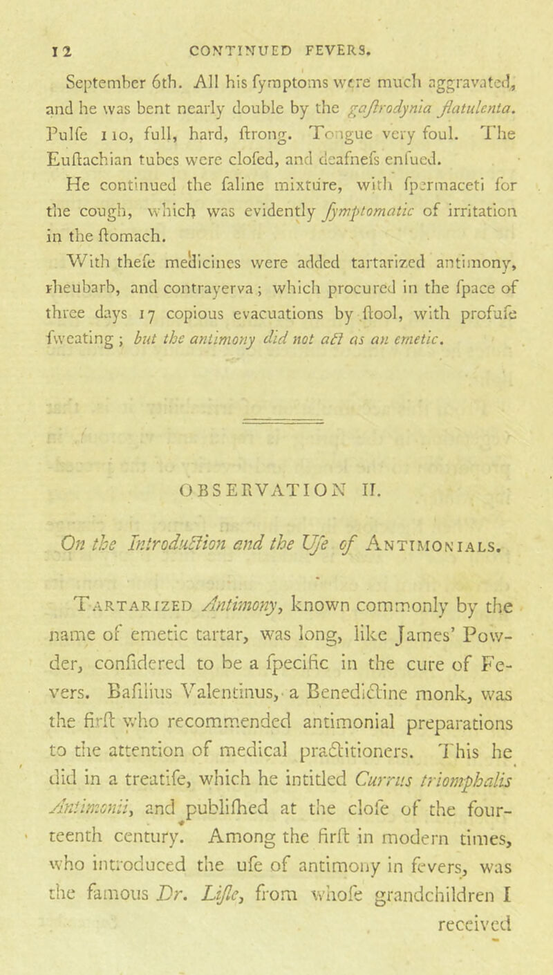I September 6th. All his fyraptoms were much nggravatetl, and he was bent nearly double by the gajlrodynia Jlatulenta. Pulfe 1 lo, full, hard, ftrong. Tongue very foul. The Euftachian tubes were clofed, and deafnefs enfued. He continued the faline mixture, with fpermaceti for the cough, which was evidently fymptomatic of irritation in the ftomach. With thefe mellicines were added tartarized antimony, rheubarb, and contrayerva; which procured in the fpace of three days 17 copious evacuations by .flool, with profafe fvveating ; but the antimony did not abi as an emetic. OBSERVATION II. On the Introdubfion and the Uje of Anttmonials. Tartarized Antimotiy., known commonly by the name of emetic tartar, was long, like James’ Pow- der, confidcred to be a fpecific in the cure of Fe- vers. Bafiiius Valentinus, a Benedictine monk, was the firlt yho recomm.ended antimonial preparations to the attention of medical pradlitioners. This he did in a treatife, which he intided Curriis triomphalis AnUmoniu and publilhed at the clofe of the four- teenth century. Among the firH; in modern times, who introduced the ufe of antimony in fevers, was the famous Or. Lijle^ from whofe grandchildren I received