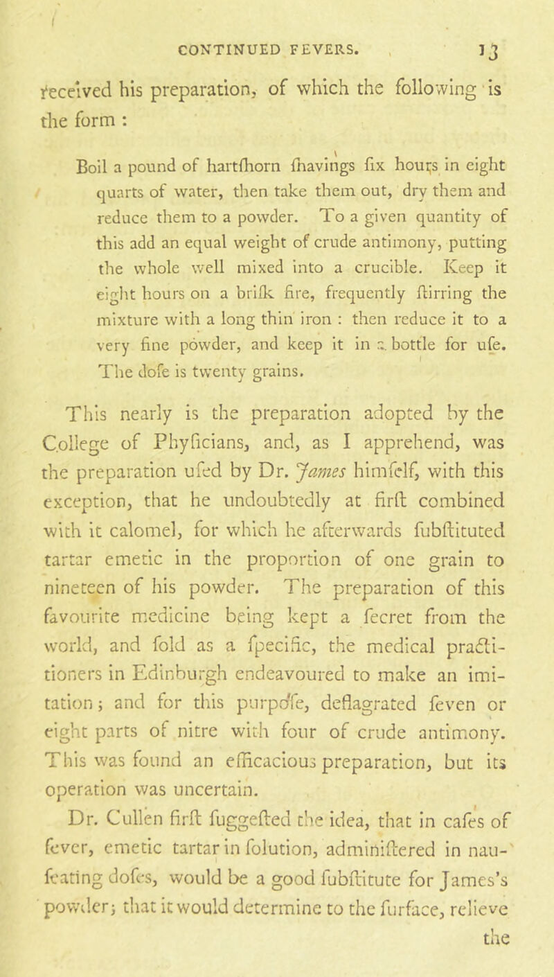 ( CONTINUED FEVERS. . 1‘eceived his preparation, of which the following is the form : Boil a pound of hartfhorn fnavings fix houi;s in eight quarts of water, then take them out, dry them and reduce them to a powder. To a given quantity of this add an equal weight of crude antimony, putting the whole well mixed into a crucible. Keep it eight hours on a brilk fire, frequently flirring the mixture with a long thin iron : then reduce it to a very fine powder, and keep it in a. bottle for ufe. The dofe is twenty grains. j O This nearly is the preparation adopted by the College of Phyficians, and, as I apprehend, was the preparation ufed by Dr. James himfdf, with this exception, that he undoubtedly at firft combined with it calomel, for which he afterwards fubftituted tartar emetic in the proportion of one grain to nineteen of his powder. The preparation of this favourite medicine being kept a fecret from the world, and fold as a fpecihe, the medical pradli- tioners in Edinburgh endeavoured to make an imi- tation ; and for this purpoTe, deflagrated feven or eight parts of nitre with four of crude antim.ony. This was found an eflicacious preparation, but its operation was uncertain. Dr. Cullen firft fuggefted the idea, that in cafes of fever, emetic tartar in folution, adminiftered in nau- feating dofes, would be a good lubftitute for James’s powd.crj that it would determine to the furface, relieve the