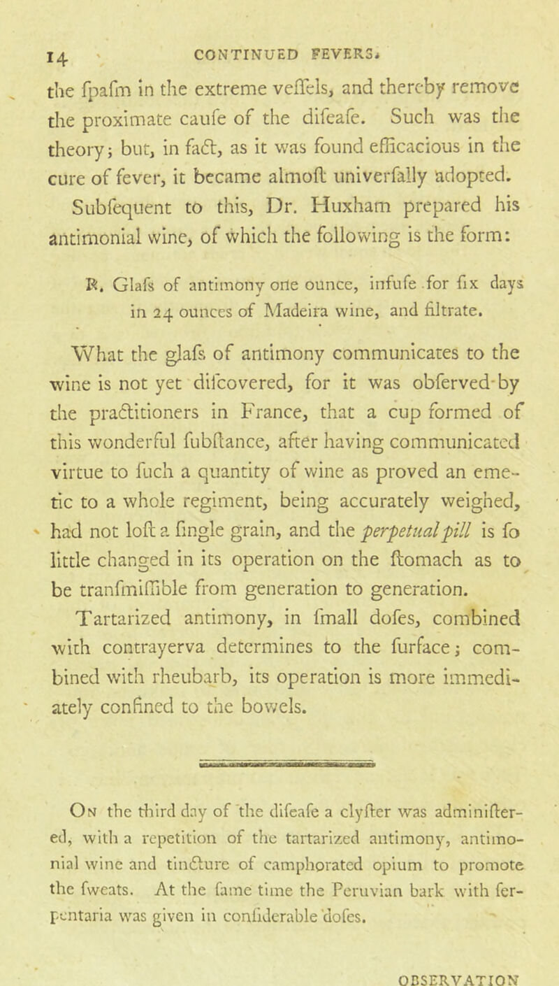the rpafm m the extreme veffels, and thereby remove the proximate caiife of the difeafe. Such was the theory; but, in faft, as it was found efficacious in the cure of fever, it became almofl univerfally adopted. Subfequent to this, Dr. Huxham prepared his antimonlal wine, of which the following is the form: R. Glafs of antimony orle ounce, infufe .for fix days in 24 ounces of Madeira wine, and filtrate. What the glafs of antimony communicates to the wine is not yet difeovered, for it was obferved-by the pradtitioners in France, that a cup formed of this wonderful fubflance, after having communicated virtue to fuch a quantity of v*^ine as proved an eme- tic to a whole regiment, being accurately weighed, had not loft a fingle grain, and tlie perpetual pill is fo little changed in its operation on the ftomach as to be tranfmiffible from generation to generation. Tartarized antimony, in fmall dofes, combined with contrayerva determines to the furfacej com- bined with rheubarb, its operation is more immedi- ately confined to the bowels. On the ffiird day of the difeafe a clyfter was adminlfter- ed, with a repetition of the tartarized antimony, antimo- nial wine and tindfure of camphorated opium to promote the fweats. At the fame time the Peruvian bark with fer- pentaria was given in confiderable ’dofes.