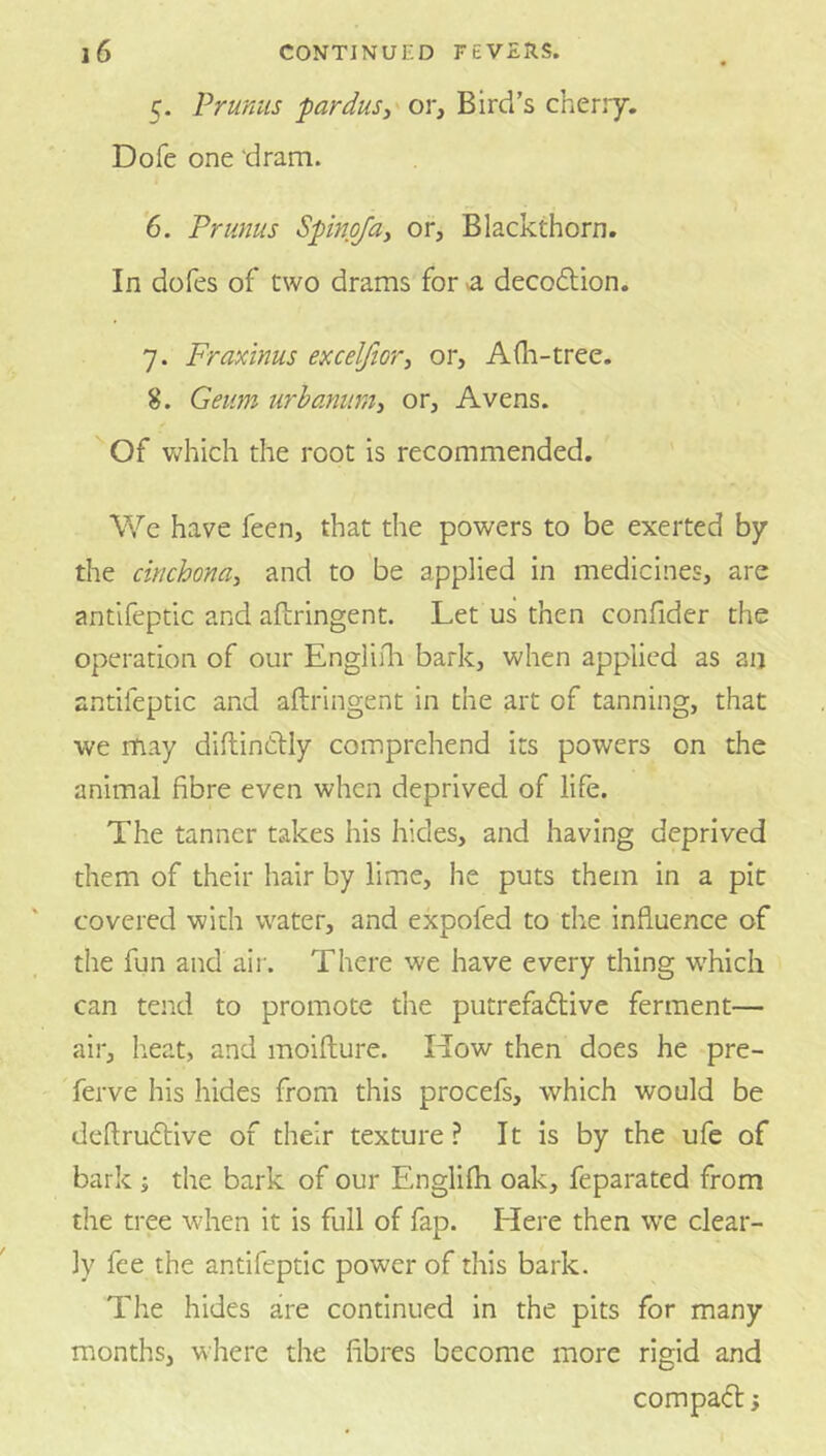 5. Prunus parduSi' or. Bird’s cherry. Dofe one dram. 6. Primus Spinpfay or, Blackthorn. In dofes of two drams for a decodion. 7. Fraxinus excelfioTy or, Afh-tree. 8. Geum urhaniimy or, Avens. '“Of which the root is recommended. We have feen, that the powers to be exerted by the cinchonay and to be applied in medicines, are antifeptic and aflringent. Let us then confider the operation of our Engliili bark, when applied as an antifeptic and aftringent in the art of tanning, that we may diflindiy comprehend its powers on the animal fibre even when deprived of life. The tanner takes his hides, and having deprived them of their hair by lime, he puts them in a pic covered with water, and expofed to the influence of the fun and air. There we have every thing which can tend to promote the putrefadive ferment— air, heat, and moifture. How then does he pre- Terve his hides from this procefs, which would be deftrudive of their texture? It is by the ufe of bark \ the bark of our Englifli oak, feparated from the tree when it is full of fap. Here then we clear- ly fee the antifeptic power of this bark. The hides are continued in the pits for many months, where the fibres become more rigid and compad j