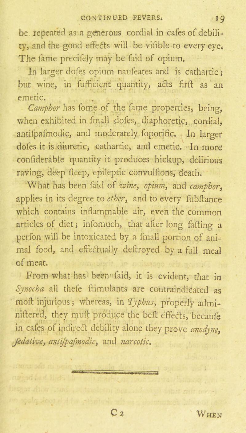 be repeated as a generous cordial in cafes of debili- tyj and the good effedls will be vifible to every eye* The fame precifcly may be faid of opium. In larger dofes opium naufeates and is cathartic; but wine, in fuffi'cient quantity, afls firft as an emetic. Camphor has fome of the fame properties} being, when exhibited in fmall dofes, diaphoretic, cordial, antifpafmodic, and moderately foporific. In larger* dofes it is-diuretic, cathartic, and emetic. -In more confiderable quantity it produces hickup, delirious raving, deep fleep, epileptic convulfions, death. What has been faid of wine^ opium, and camphor, applies in its degree to ether, and to every fiibftance which contains inflammable air, even the common articles of diet; infomuch, that after long faftino- a perfon will be intoxicated by a fmall portion of ani- mal food, and effectually deftroyed by a full meal of meat. From what has been'ifaid, it is evident, that in Synocha all thefe ftimulants are contraindicated as mofl; injurious; whereas, in 'Typhus, properly admi^ niftered, they mud produce the bed effects, becaufe in cafes of indirect debility alone they prove anodyne, Jedative, anlijpajmodic, and narcotic. Ca When