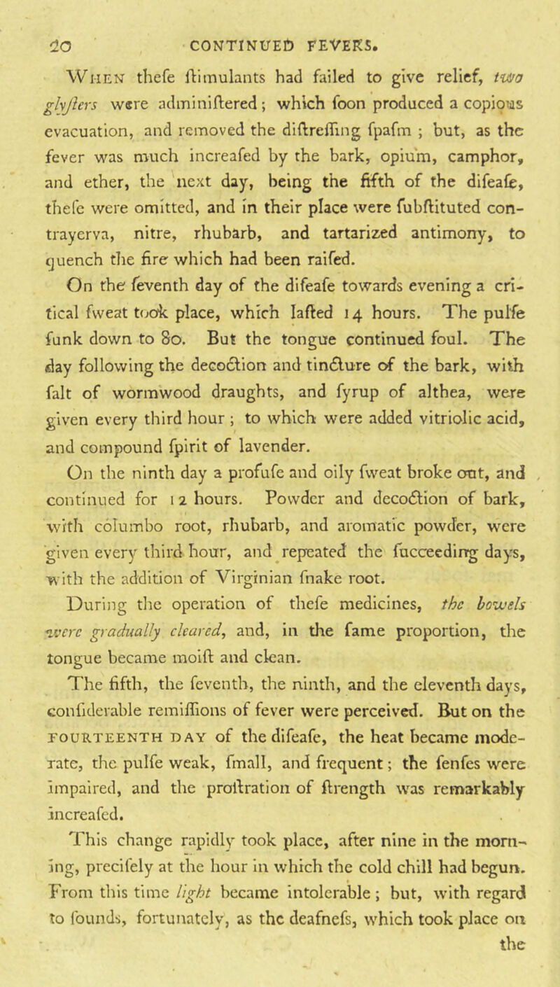 When thefe fkimulants had failed to give relief, iu^a ghjlevs were adminlftered ; which foon produced a copi9iiis evacuation, and removed the diftrefling fpafm ; but, as the fever was much increafed by the bark, opium, camphor, and ether, the next day, being the fifth of the difeafe, thefe were omitted, and in their place were fubftituted con- trayerva, nitre, rhubarb, and tartarized antimony, to tjuench the fire which had been raifed. On the feventh day of the difeafe towards evening a cri- tical fweat t(jok place, which lafted 14 hours. The pulfe funk down to 80. But the tongue continued foul. The day following the decodlion and tincSlure di the bark, with fait of wormwood draughts, and fyrup of althea, were given every tliird hour ; to which were added vitriolic acid, and compound fpirit of lavender. On the ninth day a profufe and oily fweat broke out, and , continued for i 2 hours. Powder and deco<fl;ion of bark, with columbo root, rhubarb, and aromatic powder, were given every third hour, and repeated the fucceeding days, with the addition of Virginian fnake root. During the operation of thefe medicines, the hoiuels vjcrc gradually cleared, and, in the fame proportion, the tongue became moift and clean. The fifth, the feventh, the ninth, and the eleventh days, confiderable remiflions of fever were perceived. But on the FOURTEENTH DAY of the difeafe, the heat became mode- rate, the pulfe weak, fmall, and frequent; the fenfes were impaired, and the profiration of ftrength was remarkably increafed. This change rapidly took place, after nine in the morn- ing, precifely at the hour in which the cold chill had begun. From this time light became intolerable; but, w’ith regard to founds, fortunately, as the deafnefs, which took place on the