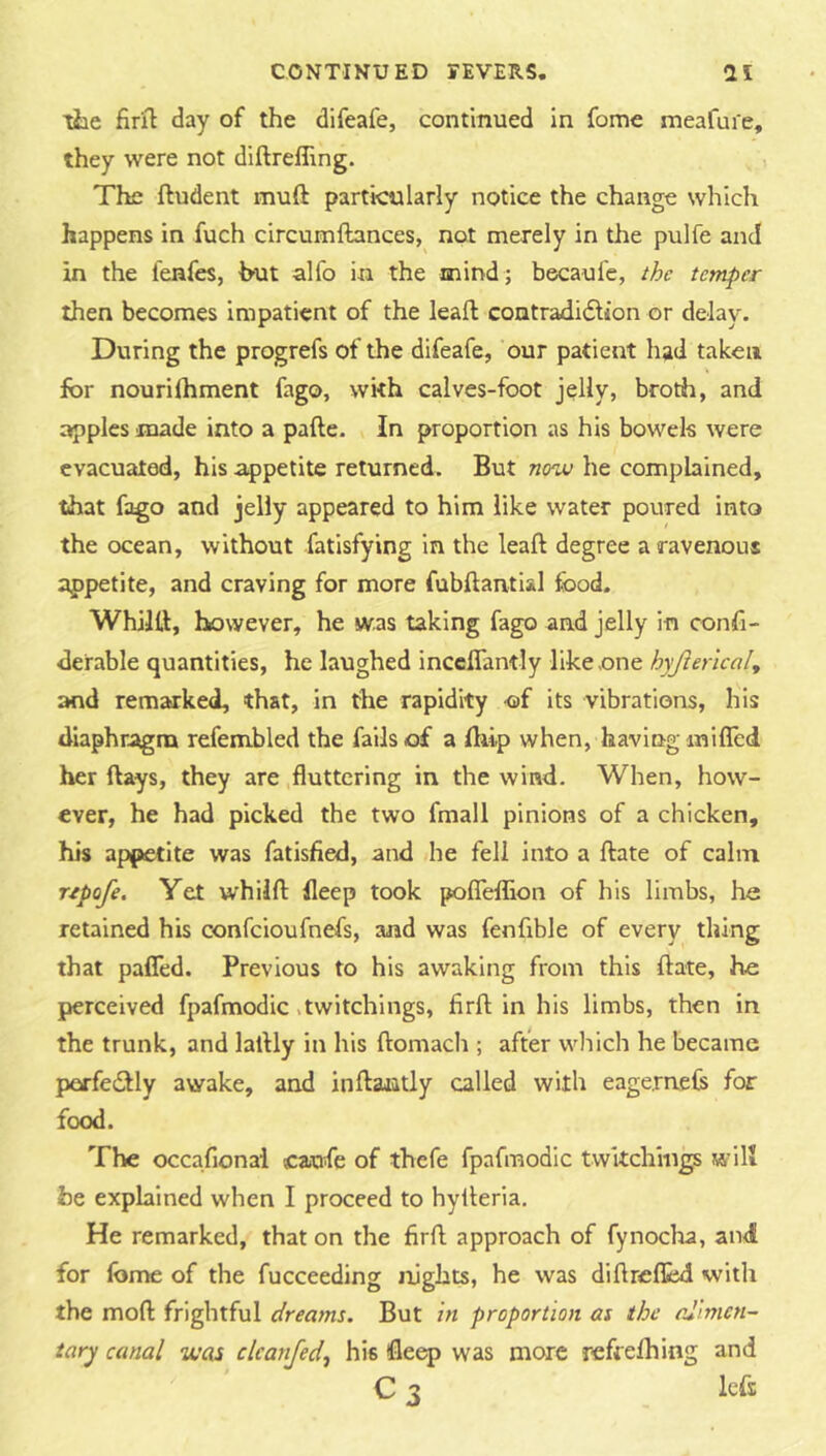 liie firil day of the difeafe, continued in fome meafui'e, they were not diftrefllng. , The ftudent muft particularly notice the change which happens in fuch circumftances, not merely in the pulfe and in the I'enfes, but alfo in the mind ; becaul'e, the temper then becomes impatient of the leaf! contradidiion or delay. During the progrefs of the difeafe, our patient had taken for nourilhment fago, with calves-foot jelly, broth, and apples made into a pafte. In proportion as his bowels were evacuated, his appetite returned. But nou) he compbined, that fago and jelly appeared to him like water poured into the ocean, without fatisfying in the leaft degree a ravenous appetite, and craving for more fubftantial food. Whiltt, however, he was taking fago and jelly in confi- derable quantities, he laughed inceflandy like one hyjiericaly and remarked, that, in the rapidity of its vibrations, his diaphragm refembled the fails of a ftiip when, having milled her ftays, they are fluttering in the wind. When, how- ever, he had picked the two fmall pinions of a chicken, his appetite was fatisfied, and he fell into a ftate of calm rtpofe. Yet whilfl: lleep took polTeflion of his limbs, ha retained his confeioufnefs, and was fenfible of every thing that pafled. Previous to his awaking from this Hate, ha perceived fpafmodic .twitchings, firfl; in his limbs, then in the trunk, and lalHy in his ftomach ; after wliich he became perfeddy awake, and inftantly called with eageraefs for food. The occafional caufe of thefe fpafmodic twitchings will be expbined when I proceed to hylleria. He remarked, that on the firfl; approach of fynocha, and for fonae of the fucceeding nights, he was diftreflad with the moll frightful dreams. But in proportion as the alimen- tary canal was clcanjed^ his ifleep was more refrelhing and C 3 left