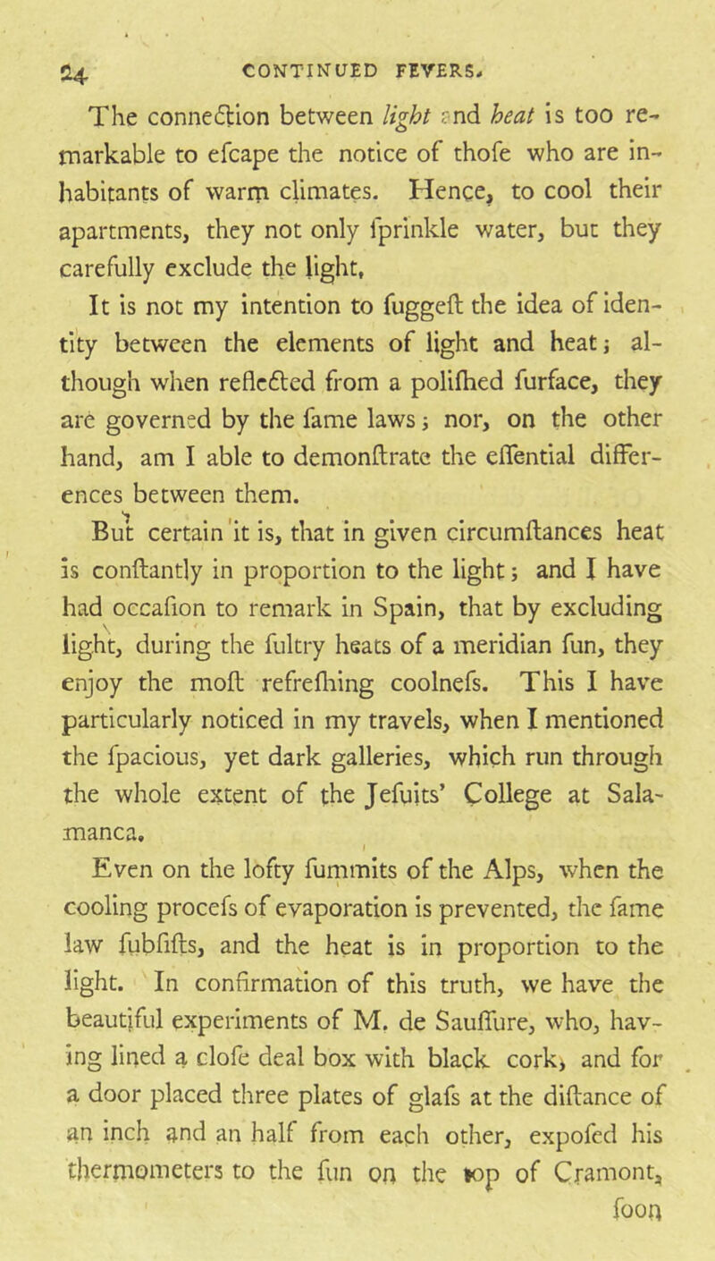 The conneilion between light ?nd heat is too re- markable to efcape the notice of thofe who are in- habitants of warrri climates. Hence, to cool their apartments, they not only fprinkle water, but they carefully exclude the light, It is not my intention to fuggeft the idea of iden- tity between the elements of light and heat j al- though when reflcfted from a polifhed furface, they are governed by the fame laws j nor, on the other hand, am I able to demonftrate the eflential differ- ences between them. But certain'it is, that in given circumftances heat is conftantly in proportion to the light; and I have had occafion to remark in Spain, that by excluding light, during the fultry heats of a meridian fun, they enjoy the moft refrefliing coolnefs. This I have particularly noticed in my travels, when I mentioned the fpacious, yet dark galleries, which run through the whole extent of the Jefuits’ College at Sala- manca, I Even on the lofty fummits of the Alps, when the cooling procefs of evaporation is prevented, the fame law fubfifts, and the heat is in proportion to the light. In confirmation of this truth, we have the beautiful experiments of M, de Sauffure, who, hav- ing lined a clofe deal box with black cork* and for a door placed three plates of glafs at the diftance of an inch and an half from each other, expofed his thermometers to the fun on the top of Cramont, foon