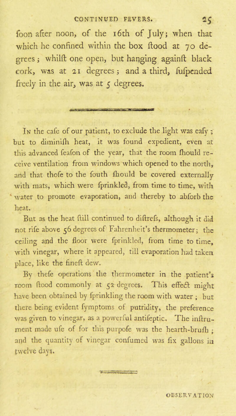 foon after noon, of the i6th of July; when that which he confined within the box flood at 70 de- grees j whilfl one open, but hanging againft black cork, was at 21 degrees; and a third, fufpcnded freely in the air, was at 5 degrees. r In the cafe of our patient, to exclude the light was eafy ; but to diminifh heat, it was found expedient, even at this advanced feafon of the year, that the room fhould re- ceive ventilation from windows which opened to the north, and that thofe to the fouth fliould be covered externally with mats, which were fprinkled, from time to time, with ‘ Avater to promote evaporation, and thereby to abforb the heat. But as the heat flill continued to diftrefs, although it did not rife above 56 degrees of Fahrenheit’s thermometer; the ceiling and the floor were fprinkled, from time to time, with vinegar, where it appeared, till evaporation had taken place, like the flneft dew. By thefe operations the thermometer in the patient’s room flood commonly at 52 degrees. This effedl might have been obtained by fprinkling the room with water ; but there being evident fymptoms of putridity, the preference Avas given to vinegar, as a powerful antifeptlc. The inftru- ment made ufe of for this purpofe was the hearth-brufh ; and the quantity of vinegar confumed was fix gallons in twelve days.