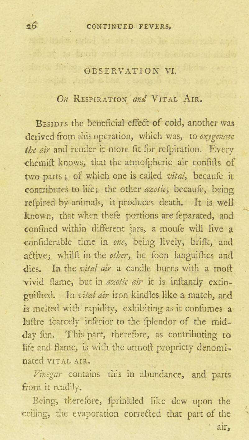 ±6 OBSERVATION VI. On Respiration and Vital Air. Besides the beneficial efFedt of cold, another was derived from this operation, which was, to oxygenate the air and render it more fit for refpiration. Every chemift knows, that the atmofpheric air confifts of two parts j of which one is called vitals becaufe it contributes to life; the other azotic, becaufe, being refpired by animals, it produces death. It is well known, that when thefe portions are feparated, and confined within different jars, a moufe will live a confiderable time in ojie, being lively, brifk, and adlive; whilft in the other, he foon languiflies and dies. In the vital air a candle burns with a mofl vivid flame, but in azotic air it is inflantly extin- giiifhed. In vital air iron kindles like a match, and is melted with rapidity, exhibiting as it conllimes a luflre fcarcely inferior to the fplendor of the mid- day fun. This part, therefore, as contributing to life and flame, is with the utmofl; propriety denomi- nated VITAL AIR. Vinegar contains this in abundance, and parts from it readily. Being, therefore, fprinkled like dew upon the ceiling, the evaporation corredted that part of the air.