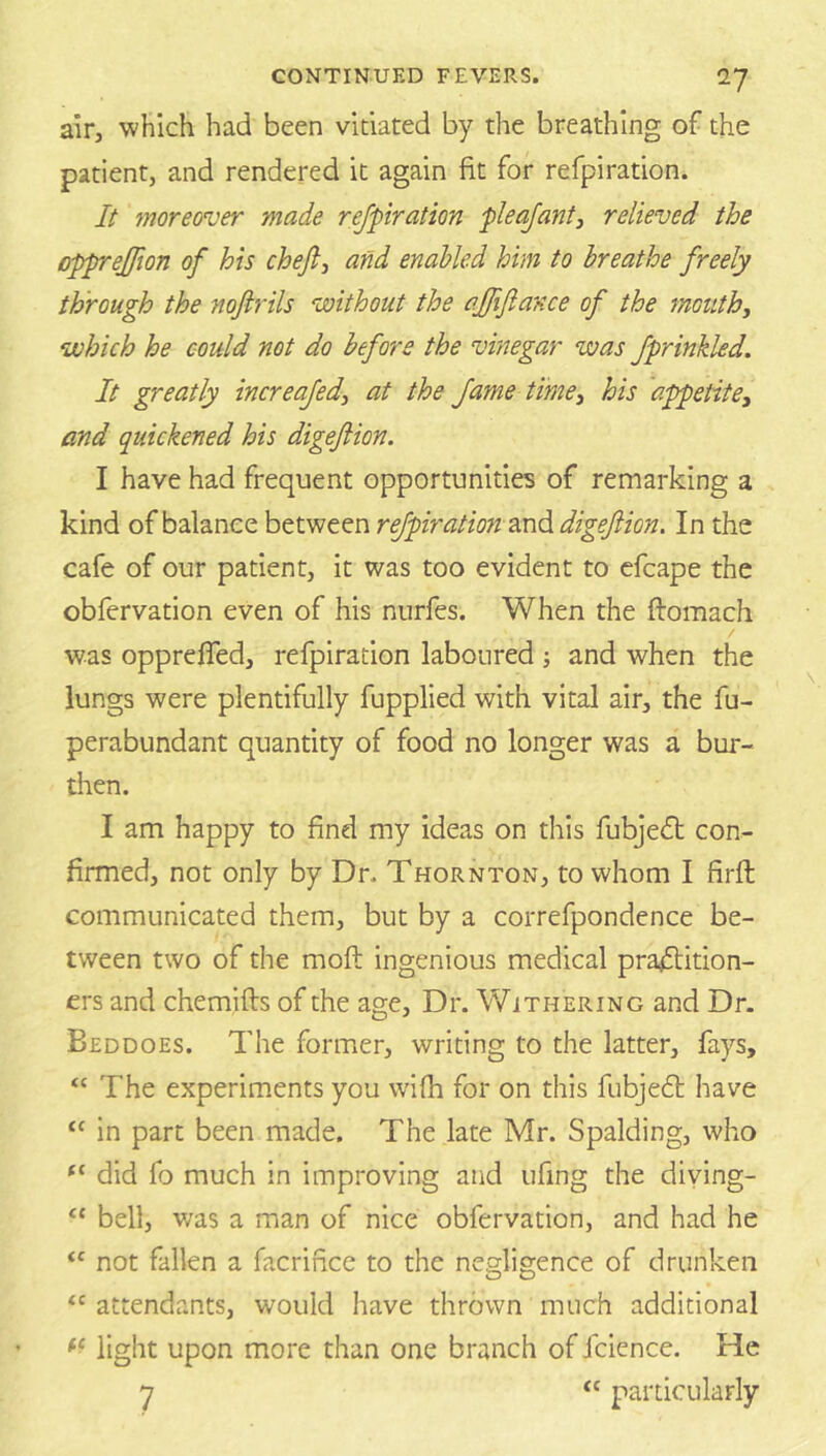 air, which had been vitiated by the breathing of the patient, and rendered it again fit for refpiration. It moreover made refpiration pleafanty relieved the opprejjion of his chejl, and enabled him to breathe freely through the nofirils without the affifiance of the mouthy which he could not do before the vinegar was fprinkled. It greatly increafedy at the fame timey his appetite, and quickened his digejlion. I have had frequent opportunities of remarking a kind of balance between refpiration digejlion. In the cafe of our patient, it was too evident to cfcape the obfervation even of his nurfes. When the ftomach was opprefled, refpiration laboured •, and when the lungs were plentifully fupplied with vital air, the fu- perabundant quantity of food no longer was a bur- then. I am happy to find my ideas on this fubjed: con- firmed, not only by Dr. Thornton, to whom I firfl communicated them, but by a correfpondence be- tween two of the moft ingenious medical pradition- ers and chemifls of the age. Dr. Withering and Dr. Beddoes. The former, writing to the latter, fays, “ The experiments you wifh for on this fubjed have “ in part been made. The late Mr. Spalding, who “ did fo much in improving and ufing the diying- ‘‘ bell, v/as a man of nice obfervation, and had he “ not fallen a facrifice to the negligence of drunken attendants, would have thrown much additional light upon more than one branch of fcience. He 7 “ particularly