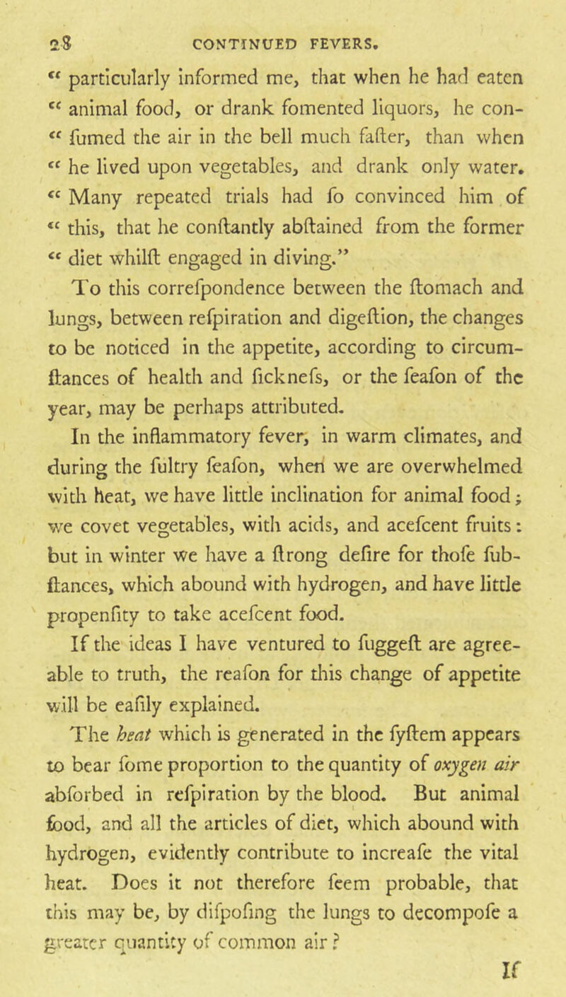 particularly informed me, that when he had eaten animal food, or drank fomented liquors, he con- fumed the air in the bell much fafter, than when he lived upon vegetables, and drank only water. Many repeated trials had fo convinced him of this, that he conftantly abftained from the former “ diet whilft engaged in diving.” To this correfpondence between the ftomach and lungs, between refpiration and digeftion, the changes to be noticed in the appetite, according to circum- ftances of health and ficknefs, or the feafon of the year, may be perhaps attributed- In the inflammatory fever, in warm climates, and during the fultry feafon, when we are overwhelmed with heat, we have little inclinauon for animal food; we covet vegetables, with acids, and acefeent fruits: but in winter we have a ftrong defire for thofe fub- fiances, which abound with hydrogen, and have litde propenfity to take acefeent food. If the ideas I have ventured to fuggeft are agree- able to truth, the rcafon for tliis change of appetite will be eafily explained. The bent which is generated in the fyftem appears to bear fome proportion to the quantity of oxygen air abforbed in refpiration by the blood. But animal food, and all the articles of diet, which abound with hydrogen, evidently contribute to increafe the vital heat. Does it not therefore feem probable, that this may be, by difpofing the lungs to decompofe a greater quantity of common air ? If