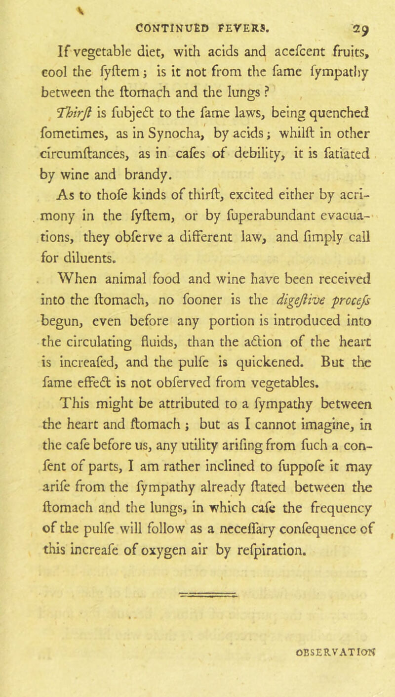 If vegetable diet, with acids and accfcent fruits, cool the fyftem; is it not from the fame fympathy between the ftomach and the lungs ? 'Thirjl is fubje^l to the fame laws, being quenched fometimes, as in Synocha, by acids; whilft in other circumftances, as in cafes of debility, it is fatiated by wine and brandy. As to thofe kinds of thirft, excited either by acri- mony in the fyftem, or by fuperabundant evacua- tions, they obferve a different law, and fimply call for diluents. When animal food and wine have been received into the ftomach, no fooner is the digejiive prccejs begun, even before any portion is introduced into the circulating fluids, than the adlion of the heart is increafed, and the pulfc is quickened. But the fame effedt is not obferved from vegetables. This might be attributed to a fympathy between the heart and ftomach j but as I cannot imagine, in the cafe before us, any utility arifing from fuch a con- fent of parts, I am rather inclined to fuppofe it may arife from the fympathy already ftated between the ftomach and the lungs, in which cafe the frequency of the pulfe will follow as a ncceffary confequence of this increafe of oxygen air by refpiratlon.