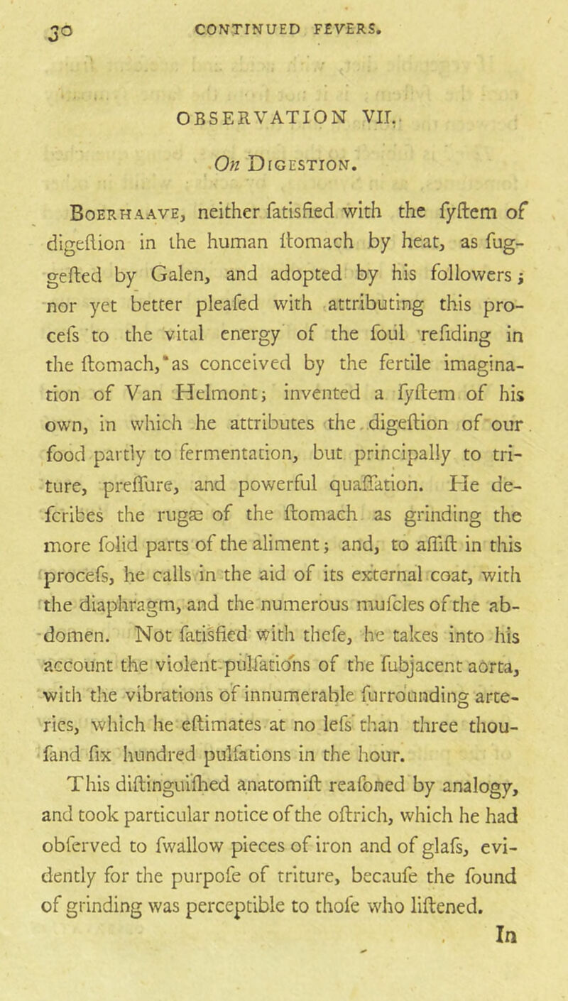 OBSERVATION VII,. On Digestion. Boerhaave, neither fatisfied with the fyftem of digeflion in the human Itomach by heat, as fug- gefted by Galen, and adopted by his followers j nor yet better pleafed with .attributing this pro- cefs to the vital energy of the foiil refiding in the ftomach,*as conceived by the fertile imagina- tion of Van Helmont; invented a fyftem of his own, in which he attributes the. .digeftion of our food partly to fermentation, but principally to tri- ture, prefture, and powerful quaffation. He de- fcribes the rugae of the ftomach as grinding the more folid parts of the aliment j and, to aftift in this procefs, he calls in the aid of its external icoat, with the diaphragm, and the numerous mufcles of the ab- -domen. Not fatisfied with thefe, he takes into his account the violent-pulfations of the fubjacent aorta, with the vibrations of innumerable furrdunding arte- ries, which he eftimates at no lefs than three thou- <fand fix hundred pulfations in the hour. This diftinguiftied anatomift reafoned by analogy, and took particular notice of the oftrich, which he had obferved to fwallow pieces of iron and of glafs, evi- dently for the purpofe of triture, becaufe the found of grinding was perceptible to thofe who liftened. In