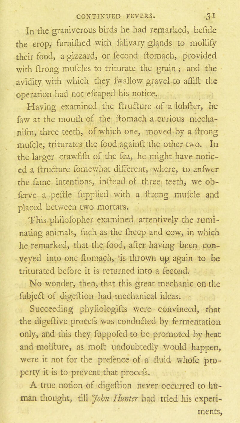 In the granlverous birds he had remarked, befide the crop, furnilhed with falivary glands to mollify their food, a gizzard, or fecond ftomach, provided with ftrong mufcles to triturate the grain ; and the avidity with which they fwallow gravel to affift the operation had not efcaped his notice. Having examined the ftrudlure of a lobfter, he faw at the mouth of the ftomach a curious mecha- nifm, three teeth, of which one, moved by a ftrong mufcle, triturates the food againft the other two. In the larger crawfifli of the fea, he might have notic- ed a ftrudlure fomew^hat different, where, to anfwer the fame intentions, inftead of three teeth, we ob- ferve a peftle fupplied with a ftrong mufcle and placed between two mortars. This philofopher examined attentively the rumi- nating animals, fuch as the fheep and cow, in which he remarked, that the food, after having been con- veyed int;o one ftomach, us thrown up again to be triturated before it is returned into a fecond. No w'onder, then, that this great mechanic on the fubjedt of digeftion had mechanical ideas. Succeeding phyfiologifts were convinced, that the digeftive procefs was condufled by fermentation only, and this they fuppofed to be promoted by heat and moifture, as moft undoubtedly would happen, were it not for the prefence of a fluid whofe pro- perty it is to prevent that procefs. A true notion of digeftion never occurred to hu- man thought, till John Hunter had tried his experi- ments.