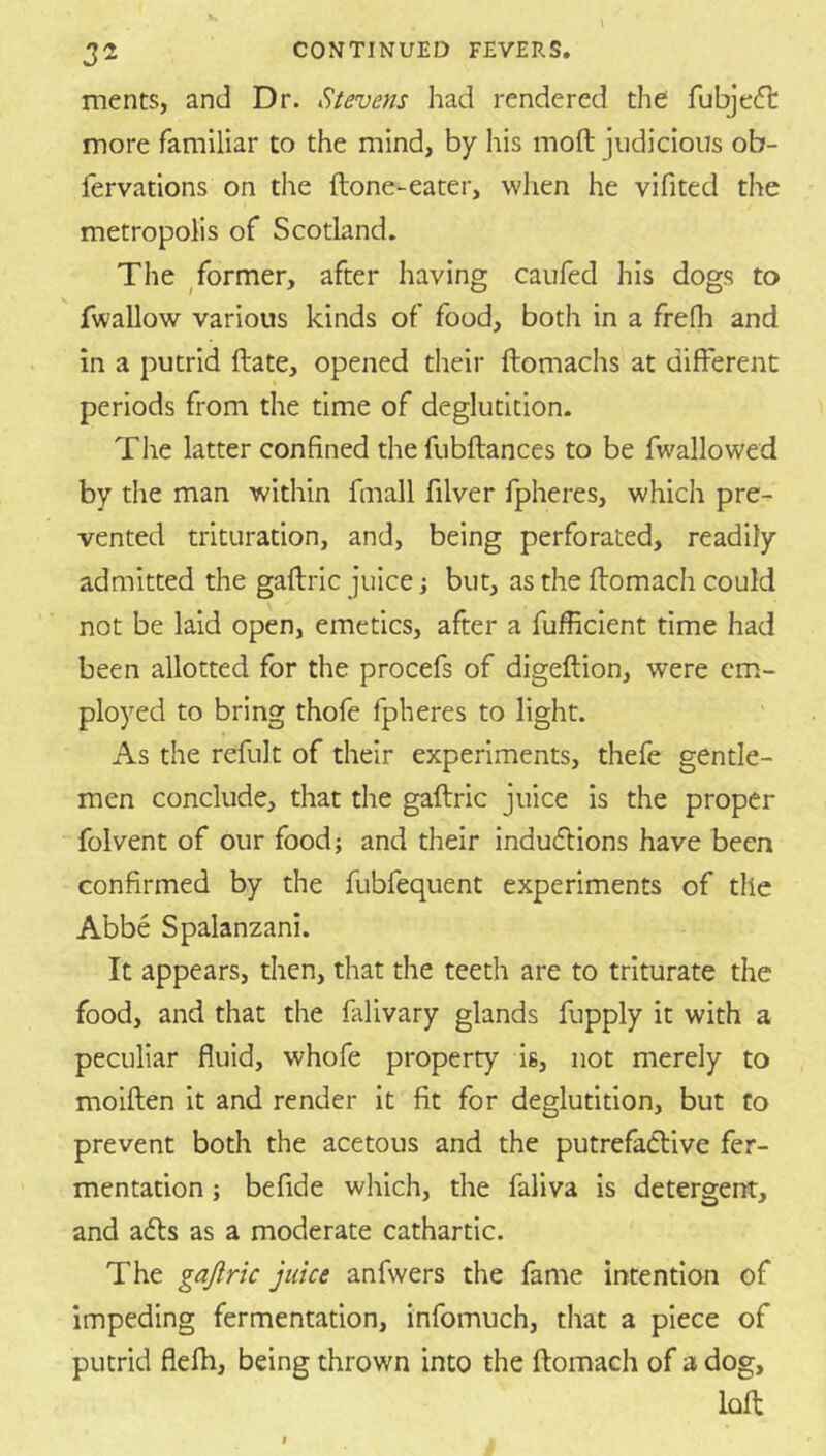 32 CONTINUED FEVERS. ments, and Dr. Stevens had rendered the fubjeft more familiar to the mind, by his moft judicious ob- fervations on the ftone-eater, when he vifited the metropolis of Scotland. The ^former, after having caufed his dogs to fwallow various kinds of food, both in a frefh and in a putrid ftate, opened their ftomachs at different periods from the time of deglutition. The latter confined the fubftances to be fwallowed by the man within fmall filver fpheres, which pre- vented trituration, and, being perforated, readily admitted the gaftric juice j but, as the flomach could not be laid open, emetics, after a fufficient time had been allotted for the procefs of digeftion, were em- ployed to bring thofe fpheres to light. As the refult of their experiments, thefe gentle- men conclude, that the gaftric juice is the proper folvent of our food; and their indudlions have been confirmed by the fubfequent experiments of the Abbe Spalanzani. It appears, then, that the teeth are to triturate the food, and that the fillivary glands fupply it with a peculiar fluid, whofe property is, not merely to moiften it and render it fit for deglutition, but to prevent both the acetous and the putrefactive fer- mentation ; befide which, the faliva is detergent, and aefts as a moderate cathartic. The gajlric juice anfwers the fame intention of impeding fermentation, infomuch, that a piece of putrid flefh, being thrown into the ftomach of a dog, loft
