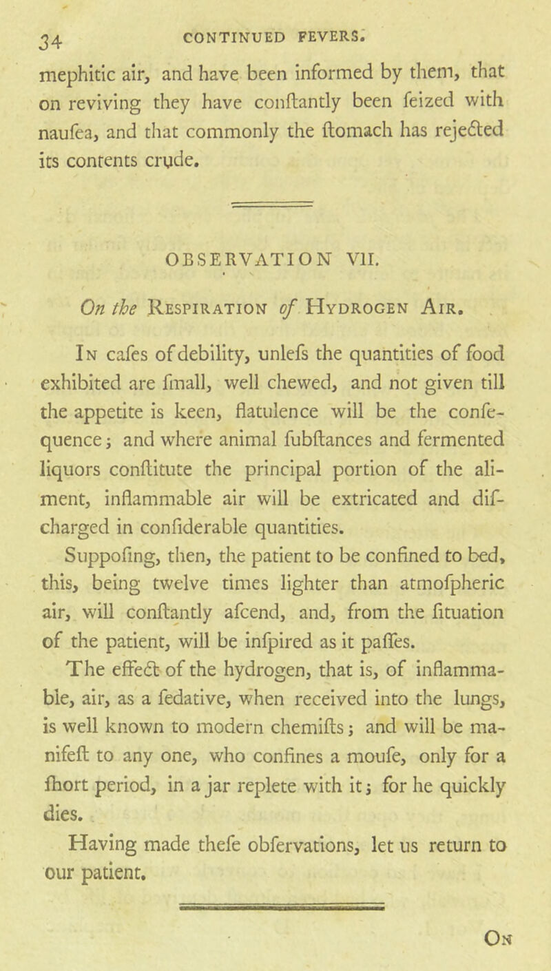 mephitic air, and have been informed by them, that on reviving they have conftantly been feized with naufea, and that commonly the ftomach has rejefled its contents crude. OBSERVATION VII. I On the Respiration of Hydrogen Air. In cafes of debility, unlefs the quantities of food exhibited are fmall, well chewed, and not given till the appetite is keen, flatulence will be the confe- quence j and where animal fubftances and fermented liquors conftitute the principal portion of the ali- ment, inflammable air will be extricated and dif- charged in confiderable quantities. Suppofing, then, the patient to be confined to bed, this, being twelve times lighter than atmofpheric air, will conftantly afcend, and, from the fituation of the patient, will be infpired as it paflfes. The effedt of the hydrogen, that is, of inflamma- ble, air, as a fedative, when received into the lungs, is well known to modern chemifts; and will be ma- nifeft to any one, who confines a moufe, only for a fhort period, in a jar replete with it j for he quickly dies. Having made thefe obfervations, let us return to our patient. On