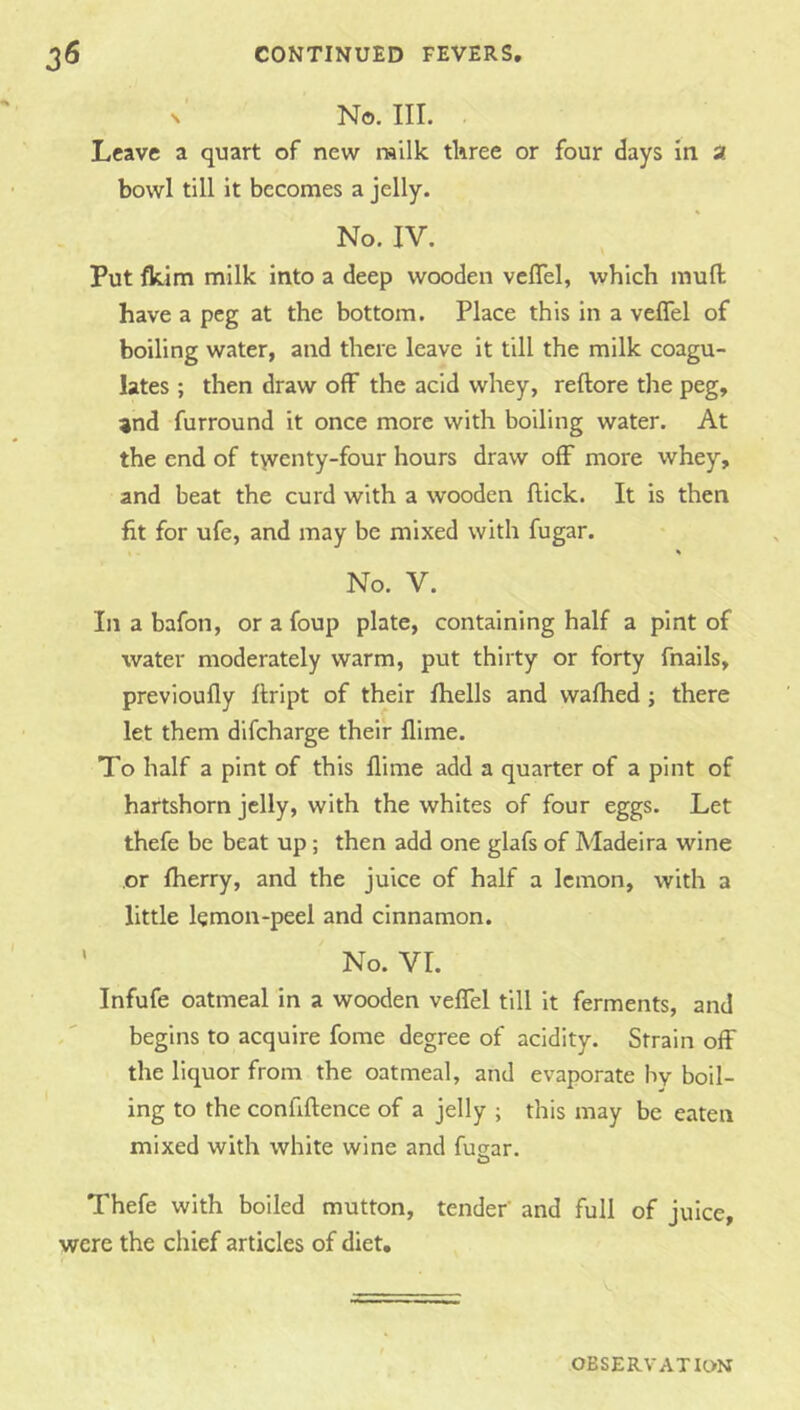 N No. III. . Leave a quart of new railk tliree or four days in a bowl till it becomes a jelly. No. IV. Put fkim milk into a deep wooden veflel, which mull have a peg at the bottom. Place this in a veflel of boiling water, and there leave it till the milk coagu- lates ; then draw off the acid whey, reftore the peg, and furround it once more with boiling water. At the end of t>venty-four hours draw off more whey, and beat the curd with a wooden flick. It is then fit for ufe, and may be mixed with fugar. % No. V. In a bafon, or a foup plate, containing half a pint of water moderately warm, put thirty or forty fnails, previoufly flript of their fhells and wafhed; there let them dlfcharge their flime. To half a pint of this llime add a quarter of a pint of hartshorn jelly, with the whites of four eggs. Let thefe be beat up; then add one glafs of Madeira wine or fherry, and the juice of half a lemon, with a little lemon-peel and cinnamon. ' No. VI. Infufe oatmeal in a wooden veffel till It ferments, and begins to acquire fome degree of acidity. Strain off the liquor from the oatmeal, and evaporate bv boil- ing to the confiftence of a jelly ; this may be eaten mixed with white wine and fusfar. O Thefe with boiled mutton, tender’ and full of juice, were the chief articles of diet. OBSERVATION