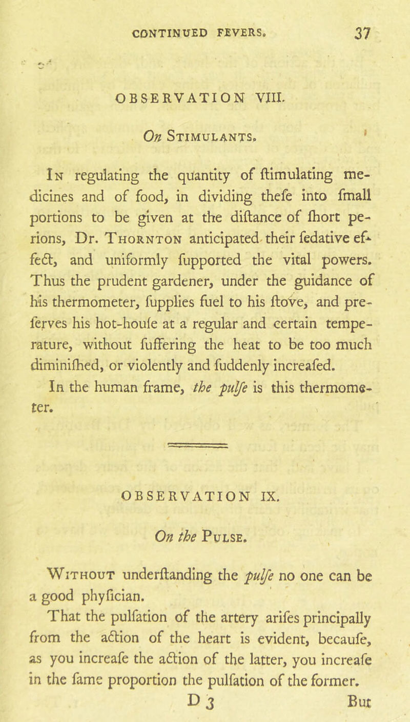 OBSERVATION VIII. On Stimulants, ’ In regulating the quantity of ftimulating me- dicines and of food, in dividing thefe into fmall portions to be given at the diftance of Ihort pe- rions, Dr. Thornton anticipated-their fedative ef-- fedl, and uniformly fupported the vital powers. Thus the prudent gardener, under the guidance of his thermometer, fupplies fuel to his fhove, and pre- ferves his hot-houfe at a regular and certain tempe- rature, without fuffering the heat to be too much diminifhed, or violently and fuddenly increafed. In the human frame, the pilfe is this thermome- ter. OBSERVATION IX. On the Pulse. ( Without underftanding the ■pulfe no one can be a good phyficlan. That the pulfation of the artery arifos principally from the adtion of the heart is evident, becaufe, as you increafe the addon of the latter, you increafe in the fame proportion the pulfation of the former. D 3 But