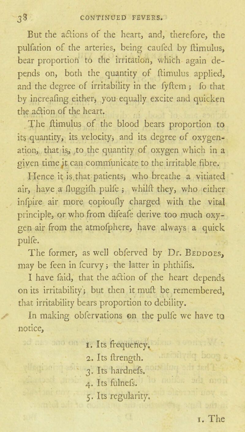 But the a61:ions of the heart, and, therefore, the pulfation of the arteries, being caufed by ftimulus, bear proportion to the irritation, which again de- pends on, both the quantity of ftimulus applied, and the degree of irritability in the fyftem j fo that by increafmg either^ you equally excite and quicken the a6lion of the heart. . 11 - . * .The ftimulus of the blood bears proportion to its quantity, its velocityi and its degree of oxygen- ation, that is, to the quantity of oxygen which in a given time ^t can communicate to the irritable fibre. Hence it is.that patients, who breathe a vitiated air, have a fluggifti pulfe ; whilft they, who either infpire air more copioufly charged with the vital principle, or who from difeafe derive too much oxy- gen air from the atmofphere, have always a quick pulfe. The former, as well obferved by Dr. Beddoes, may be feen in fcurvy j the latter in phthifis. I have faid, that the adlion of the heart depends on its irritability'! but then it muft be remembered, that irritability bears proportion to debility. In making obfervations on the pulfe we have to notice, 1. Its frequency, 2. Its ftrength. ' 3. Its hardnefs. 4. Its fulnefs.  ' 5. Its regularity.