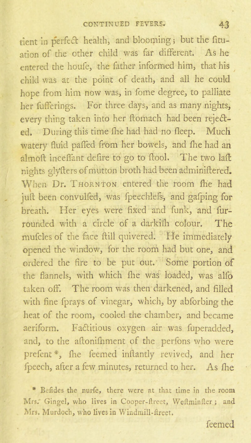 tient In perfed health, and blooming; but the fitu- ation of the other child was far different. As he entered the houfe, the father informed him, that his child was at the point of death, and all he could hope from him now was, in fome degree, to palliate her fufferings. For three days, and as many nights, every thing taken into her ftomach had been rejedt- ed. During this time fhe had had no deep. Much watery fluid paffed from her bowels, and fhe had an almoft inceflant defire to go to flool. The two lafl: nights glyfters of mutton broth had been adminiflered. When Dr. Thornton entered the room fhe had \ juft been convulfed, was fpeechlefs, and gafping for breath. Her eyes were fixed and funk, and fur- rounded with a circle of a darkifli colour. The mufcles of the face ftill quivered. He immediately opened the window, for the roorfi had but one, and ordered the fire to be put out. Some portion of the flannels, with which flie was loaded, was alfo taken off. The room was then darkened, and filled with fine fprays of vinegar, which, by abforbing the heat of the room, cooled the chamber, and became aeriform. Fadlitious oxygen air was fuperadded, and, to the aftonifliment of the perfons who were prefent *, flie feemed inftantly revived, and her fpeech, after a few minutes, returned to her. As fhe * Befidcs the nurfe, there were at that time in the room Mrs.' Gingcl, who lives in Cooper-llrcet, VVeftminfler j and Mrs. Murdoch, who lives in Windniill-ftrcet. feemed