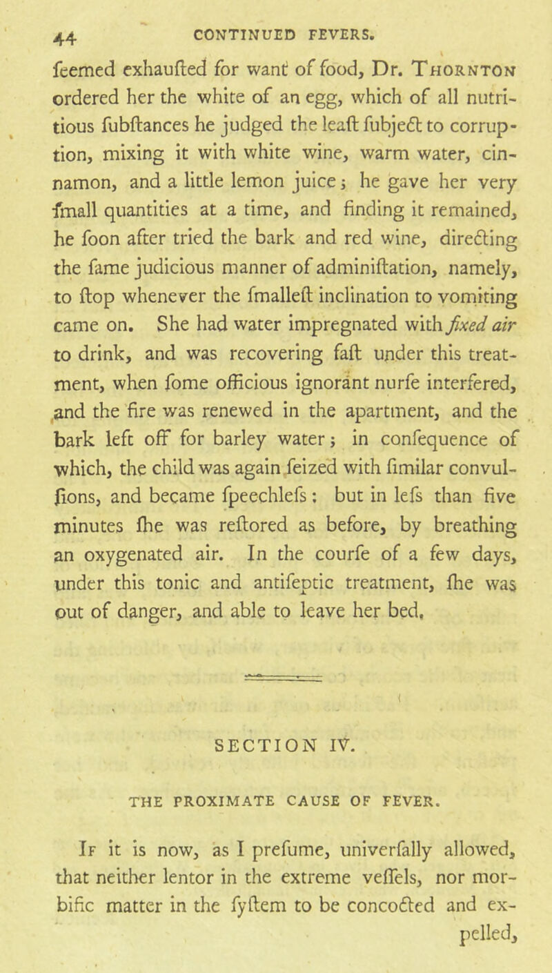 feemed exhaufted for want of food. Dr. Thornton ordered her the white of an egg, which of all nutri- tious fubftances he judged the lead fubjedt to corrup- tion, mixing it with white wine, warm water, cin- namon, and a little lemon juice i he gave her very fmall quantities at a time, and finding it remained, he foon after tried the bark and red wine, direfting the fame judicious manner of adminiftation, namely, to ftop whenever the fmalleft inclination to vorniting came on. She had water impregnated with fxed air to drink, and was recovering fad under this treat- ment, when fome officious ignorant nurfe interfered, ,and the fire was renewed in the apartment, and the bark led off for barley water; in confequence of which, the child was again .feized with fimilar convul- fions, and became fpeechlefs; but in lefs than five minutes die was redored as before, by breathing an oxygenated air. In the courfe of a few days, under this tonic and antifeptic treatment, die was out of danger, and able to leave her bed. ( SECTION IV. THE PROXIMATE CAUSE OF FEVER. If it is now, as I prefume, univerfally allowed, that neither lentor in the extreme veffels, nor mor- bific matter in the fydem to be concofted and ex- pelled.