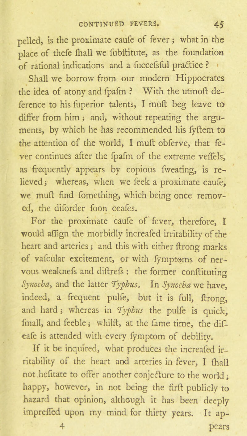 polled, is the proximate caufe of fever; what in the place of thefe {hall we fubftitute, as the foundation of rational indications and a fuccefsful pra6tice ? < Shall we borrow from our modern Hippocrates the idea of atony and fpafm ? With the utmoft de- ference to his fuperior talents, I mull beg leave to differ from him j and, without repeating the argu- ments, by which he has recommended his fyftem to the attention of the world, I muft obferve, that fe- ver continues after the fpafm of the extreme veffels, as frequently appears by copious fweating, is re- lieved ; whereas, when we feek a proximate caufe, we muft find fomething, which being once remov- ed, the diforder foon ceafes. For the proximate caufe of' fever, therefore, I would aftign the morbidly increafed irritability of the heart and arteries; and this with either ftrong marks of vafcular excitement, or with fymptoms of ner- vous weaknefs and diftrefs : the former conftitutino' Synochay and the latter Typhus. In Synocha we have, indeed, a frequent pulfe, but it is full, ftrong, and hard; whereas in Typhus the pulfe is quick, fmall, and feeble j whilft, at the fame time, the dif- eafe is attended with every fymptom of debility. If it be inquired, what produces the increafed ir- ritability of the heart and arteries in fever, I fhall not .hefitate to offer another conjedure to the world; happy, however, in not being the firft publicly to hazard that opinion, although it has been deeply imprefled upon my mind for thirty years. It ap- 4 pears