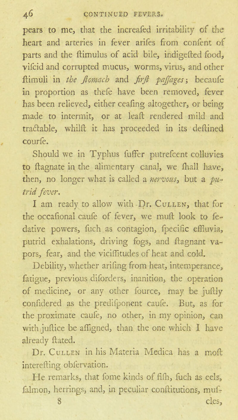 pears to me, that the increafed irritability of the heart and arteries in fever arifes from conlent of parts and the ftimulus of acid bile, indigefted food, vifcid and corrupted mucus, worms, virus, and other ftimuli in the Jiofnach and firji pajfagesbecaufe in proportion as thefe have been removed, fever has been relieved, either ceafing altogether, or being made to intermit, or at lead; rendered mild and tradlable, whilft it has proceeded in its deflined courfe. Should we in Typhus fufFer putrefcent colluvies to ftagnate in the alimentary canal, we lhall have, then, no longer what is called a nervous, but a t'rid fever. J I am ready to allow with-Dr. Cullen, that for the occafional caufe of fever, we muft look to fe- dative powers, fuch as contagion, fpecific efhuvia, putrid exhalations, driving fogs, and ftagnant va- pors, fear, and the viciflTitudes of heat and cold. Debility, whether arifing from hear, intemperance, fatigue, previous diforders, inanition, the operation of medicine, or any other fource, may be juftly confidered as the predifponent caufe. But, as for the proximate caufe, no other, in my opinion, can with judice be affigned, than the one which I have already dated. Dr. Cullen in his Materia Medica has a mod intereding oblervation. He remarks, that feme kinds of fifli, fuch as eels, ddmon, herrings, and, in peculiar conditutions, mufr 8 cles.