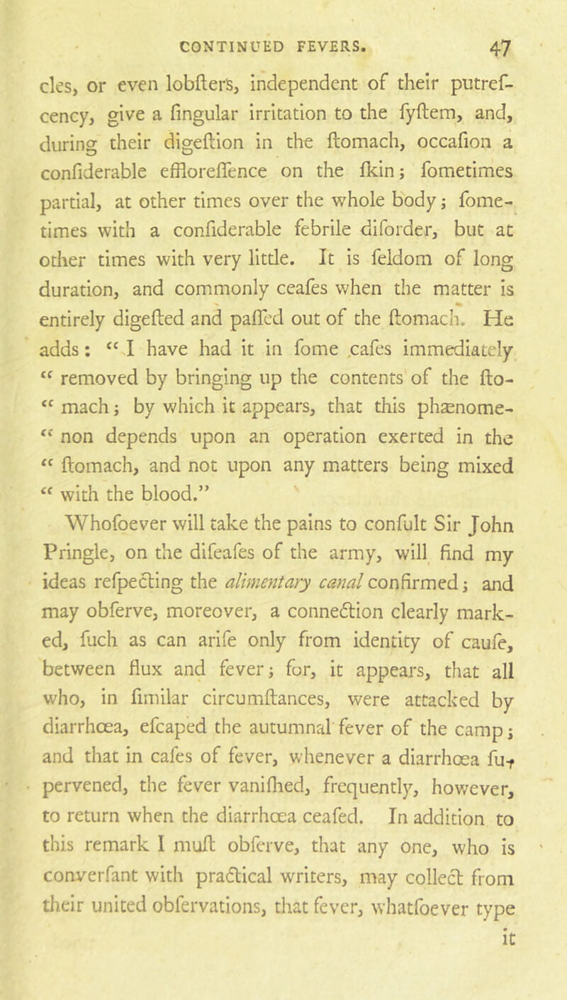 cles, or even lobfterS, independent of their putref- cency, give a fingular irritation to the fyftem, and, during their digeftion in the ftomach, occafion a confiderable effloreffence on the Ikin; fometimes partial, at other times over the whole body; fome- times with a confiderable febrile diforder, but at other times with very litde. It is feldom of long duration, and commonly ccafes when the m.atter is entirely digefted and paffcd out of the ftomach. He adds; “ J have had it in fome ,cafes immediately “ removed by bringing up the contents of the fto- “ mach j by which it appears, that this phsenome- non depends upon an operation exerted in the “ ftomach, and not upon any matters being mixed “ with the blood.” Whofoever will take the pains to confult Sir John Pringle, on the difeafes of the army, will find my ideas refpecling the alimentary canal , and may obferve, moreover, a conneftion clearly mark- ed, fuch as can arife only from identity of caufe, between flux and fever j for, it appears, that all who, in fimilar circumftances, were attacked by diarrhcea, efcaped the autumnal fever of the camp; and that in cafes of fever, whenever a diarrhoea fut pervened, the fever vaniftied, frequently, however, to return when the diarrhoea ceafed. In addition to this remark I muft obferve, that any one, who is converfant with pradtical writers, may collect from their united obfervations, that fever, whatlbever type it
