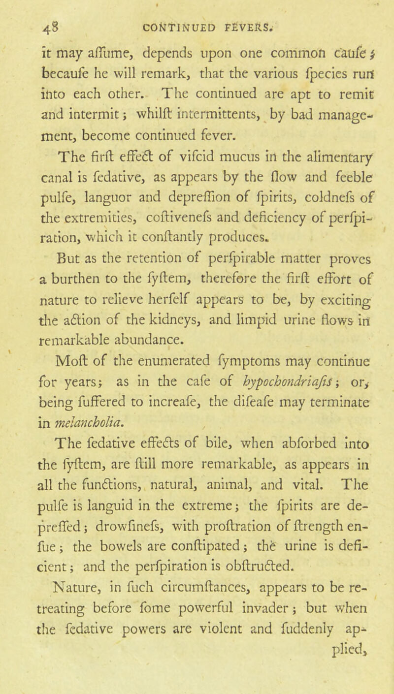 it may affume, depends upon one common canfe i becaufe he will remark, that the various fpecies ruil into each other. The continued are apt to remit and intermit j whilft intermittents, ^ by bad manage- ment, become continued fever. The firft effedt of vifcid mucus in the alimentary canal is fedative, as appears by the flow and feeble pulfe, languor and deprelTion of fpirits, coldnefs of the extremities, ccftivenefs and deficiency of perlpi- ration, which it conftantly produces. But as the retention of perfpirable matter proves a burthen to the fyftem, therefore the firfl; effort of nature to relieve herfelf appears to be, by exciting the aftion of the kidneys, and limpid urine flows in remarkable abundance. Mofl: of the enumerated fymptoms may continue for years; as in the cafe of hypochondriafis or,- being fuffered to increafe, the difeafe may terminate in melancholia. The fedative effefls of bile, when abforbed Into the f)fllem, are ftill more remarkable, as appears in all the fundlions, natural, animal, and vital. The pulfe is languid in the extreme; the fpirits are de- preffed; drowfinefs, with proftration of ftrength en- fue; the bowels are conflipated; thfe urine is defi- cient ; and the perfpiration is obflrufted. Nature, in fuch circumftances, appears to be re- treating before fome powerful invader; but when the fedative powers are violent and fuddenly ap- plied.
