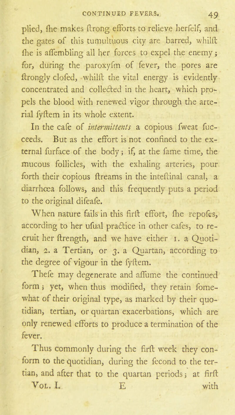 plied, file makes flrong efforts to relieve herfelf, and the gates of this tumultuous city are barred, whilfb Ibe is aflembling all her forces to expel the enemy j for, during the paroxyfm of fever, the pores are ftrongly clofed, whilfl the vital energy is evidently concentrated and collebfed in the heart, which pro- pels the blood with renewed vigor through the arte- rial fyflem in its whole extent. In the cafe of intermit tents a copious fweat fuc- ceeds. But as the effort is not confined to the ex- ternal furface of the body; if, at the fame time, the mucous follicles, with the exhaling arteries, pour forth their copious flreams in the inteftinal canal, a diarrhoea follows, and this frequently puts a period to the original difeafe. When nature fails in this firll effort, fhe repofes, according to her ufual pradlice in other cafes, to re- cruit her ftrength, and we have either i. a Quoti- dian, 2. a Tertian, or 3. a Quartan, according to the degree of vigour in the fyflem. Thefe may degenerate and affume the continued form j yet, when thus modified, they retain fome- what of their original type, as marked by their quo- tidian, tertian, or quartan exacerbations, which are only renewed efforts to produce a termination of the fever. Thus commonly during the firfl w'eek they con- form to the quotidian, during the fccond to the ter- tian, and after that to the quartan periods j at firfl VoL. I. E with