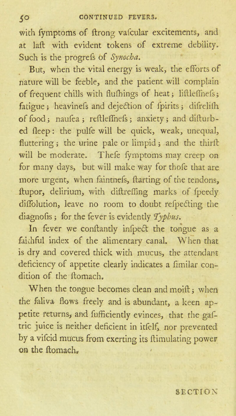 with fymptoms of ftrong vafcular excitements, and at laft with evident tokens of extreme debility. Such is the progrefs of Synocha. But, when the vital energy is weak, the efforts of nature will be feeble, and the patient will complain of frequent chills with flufhings of heat; liflleffnefs; fatigue; heavinefs and deje6tion of fpirits; difrelilh of food; naufea ; reftleffnefs ; anxiety ; and difturb- ed deep: the pulfe will be quick, weak, unequal, fluttering ; the urine pale or limpid; and the thirfb will be moderate. Thefe fymptoms may creep on for many days, but will make way for thofe that are more urgent, when faintnefs, darting of the tendons, ftiipor, delirium, with diftreffing marks of fpeedy diflblution, leave no room to doubt refpefting the diagnofis; for the fever is evidently 'Typhus. In fever we conftantly infpedt the tongue as a faithful index of the alimentary canal. When that is dry and covered thick with mucus, the attendant deficiency of appetite clearly indicates a fimilar con- dition of the ftomach. When the tongue becomes clean and moift; when the faliva flows freely and is abundant, a keen ap- petite feturns> and fufficiently evinces, that the gaf- tric juice is neither deficient in itfelf,^ nor prevented by a vifcid mucus from exerting its ftimulating power on the ftomach. SECTION'